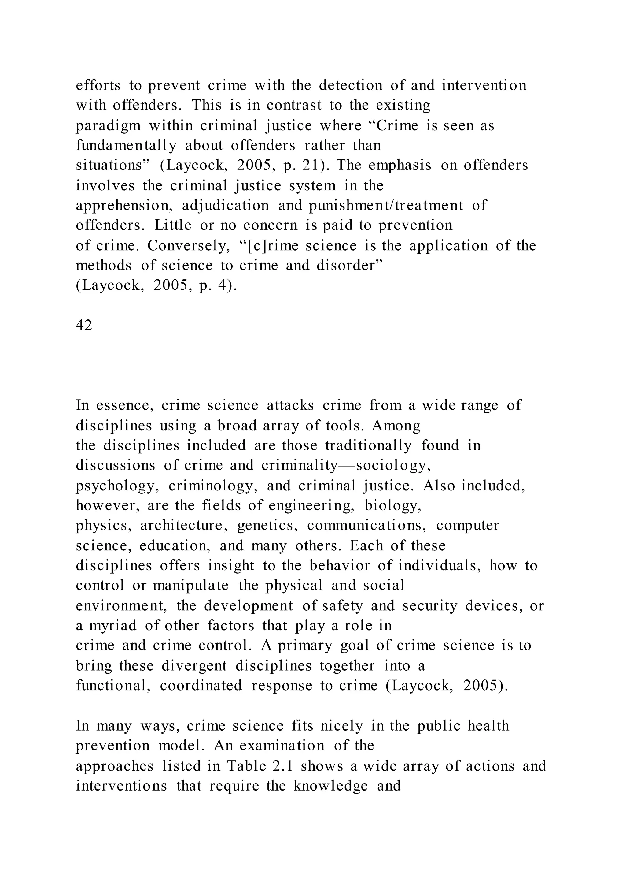 efforts to prevent crime with the detection of and intervention
with offenders. This is in contrast to the existing
paradigm within criminal justice where “Crime is seen as
fundamentally about offenders rather than
situations” (Laycock, 2005, p. 21). The emphasis on offenders
involves the criminal justice system in the
apprehension, adjudication and punishment/treatment of
offenders. Little or no concern is paid to prevention
of crime. Conversely, “[c]rime science is the application of the
methods of science to crime and disorder”
(Laycock, 2005, p. 4).
42
In essence, crime science attacks crime from a wide range of
disciplines using a broad array of tools. Among
the disciplines included are those traditionally found in
discussions of crime and criminality—sociology,
psychology, criminology, and criminal justice. Also included,
however, are the fields of engineering, biology,
physics, architecture, genetics, communications, computer
science, education, and many others. Each of these
disciplines offers insight to the behavior of individuals, how to
control or manipulate the physical and social
environment, the development of safety and security devices, or
a myriad of other factors that play a role in
crime and crime control. A primary goal of crime science is to
bring these divergent disciplines together into a
functional, coordinated response to crime (Laycock, 2005).
In many ways, crime science fits nicely in the public health
prevention model. An examination of the
approaches listed in Table 2.1 shows a wide array of actions and
interventions that require the knowledge and
 