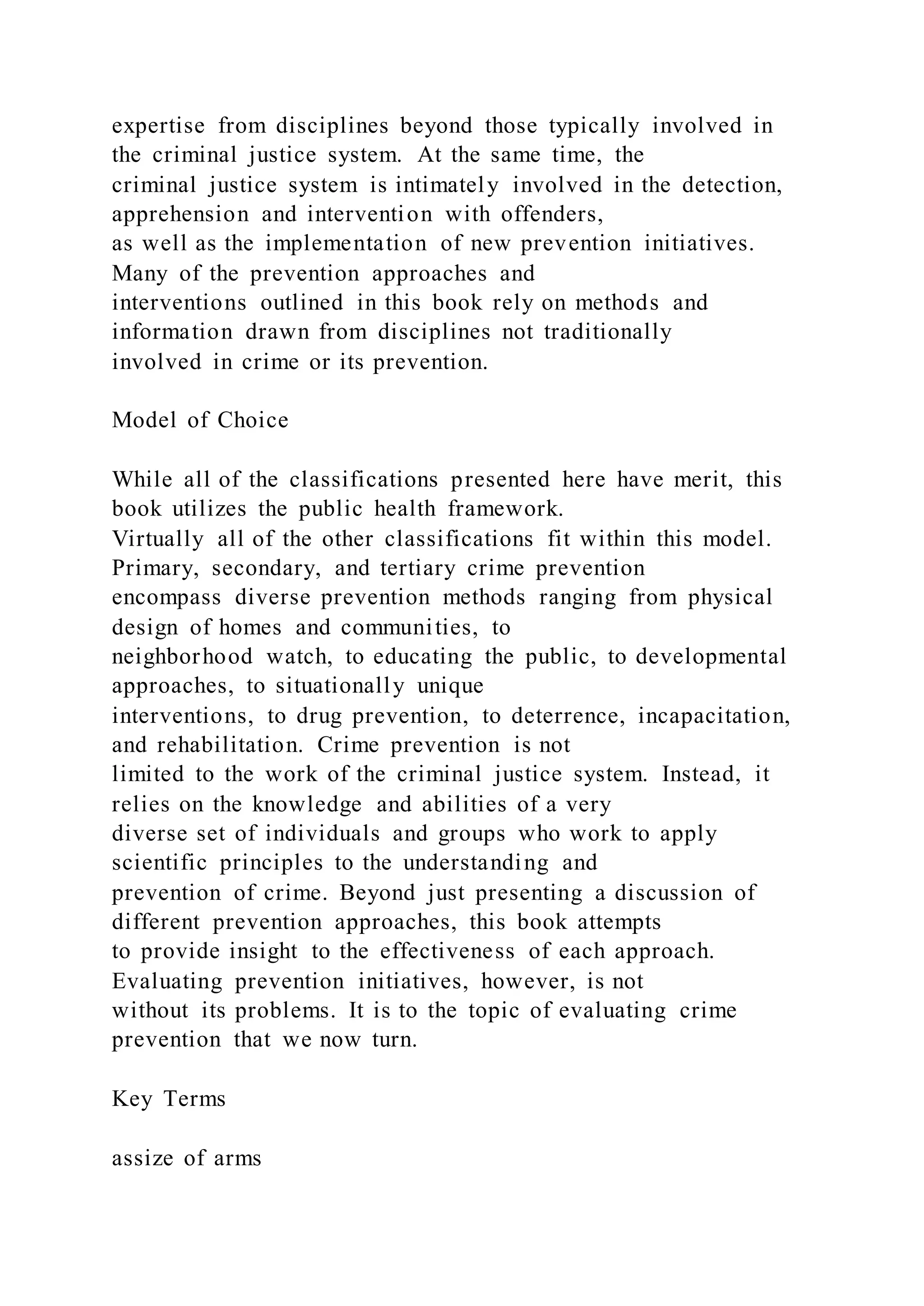 expertise from disciplines beyond those typically involved in
the criminal justice system. At the same time, the
criminal justice system is intimately involved in the detection,
apprehension and intervention with offenders,
as well as the implementation of new prevention initiatives.
Many of the prevention approaches and
interventions outlined in this book rely on methods and
information drawn from disciplines not traditionally
involved in crime or its prevention.
Model of Choice
While all of the classifications presented here have merit, this
book utilizes the public health framework.
Virtually all of the other classifications fit within this model.
Primary, secondary, and tertiary crime prevention
encompass diverse prevention methods ranging from physical
design of homes and communities, to
neighborhood watch, to educating the public, to developmental
approaches, to situationally unique
interventions, to drug prevention, to deterrence, incapacitation,
and rehabilitation. Crime prevention is not
limited to the work of the criminal justice system. Instead, it
relies on the knowledge and abilities of a very
diverse set of individuals and groups who work to apply
scientific principles to the understanding and
prevention of crime. Beyond just presenting a discussion of
different prevention approaches, this book attempts
to provide insight to the effectiveness of each approach.
Evaluating prevention initiatives, however, is not
without its problems. It is to the topic of evaluating crime
prevention that we now turn.
Key Terms
assize of arms
 