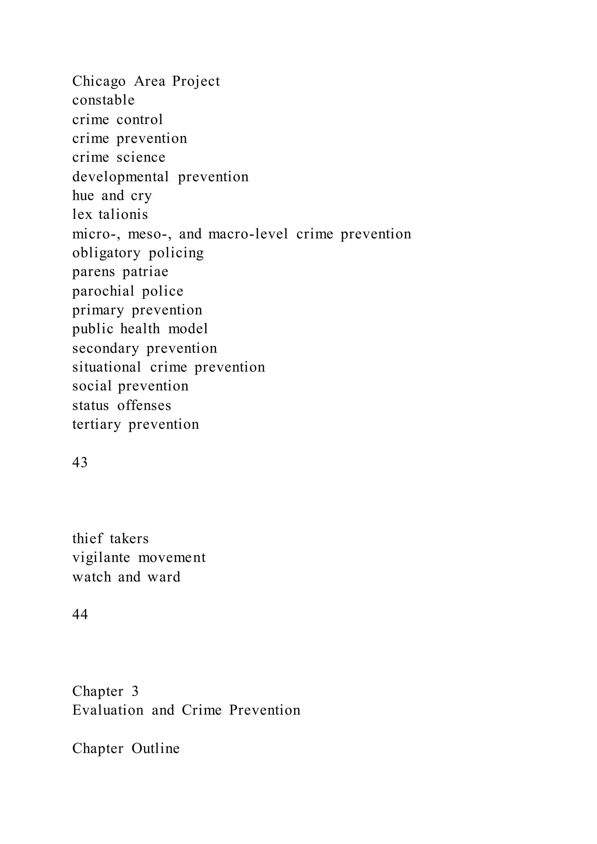 Chicago Area Project
constable
crime control
crime prevention
crime science
developmental prevention
hue and cry
lex talionis
micro-, meso-, and macro-level crime prevention
obligatory policing
parens patriae
parochial police
primary prevention
public health model
secondary prevention
situational crime prevention
social prevention
status offenses
tertiary prevention
43
thief takers
vigilante movement
watch and ward
44
Chapter 3
Evaluation and Crime Prevention
Chapter Outline
 