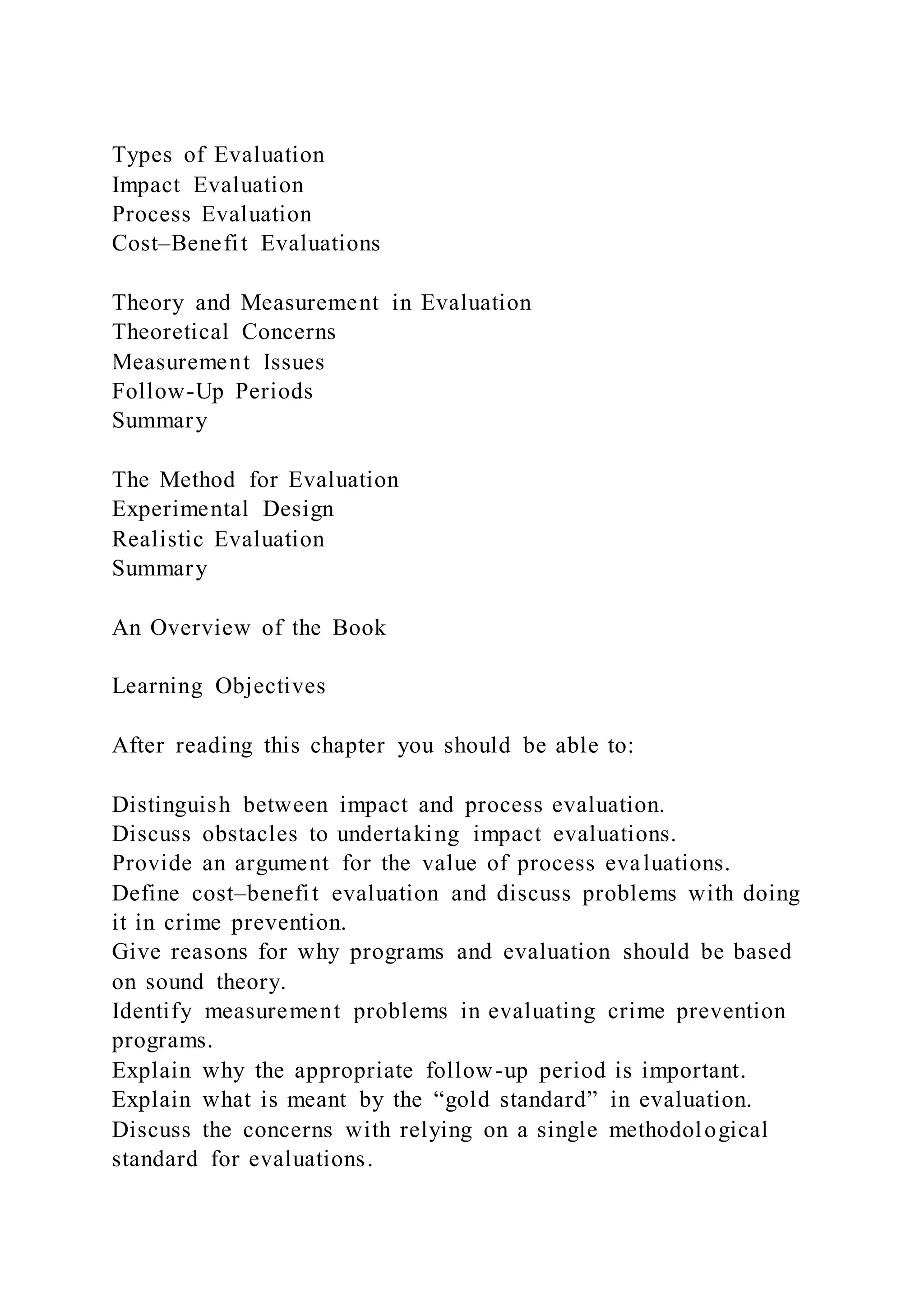 Types of Evaluation
Impact Evaluation
Process Evaluation
Cost–Benefit Evaluations
Theory and Measurement in Evaluation
Theoretical Concerns
Measurement Issues
Follow-Up Periods
Summary
The Method for Evaluation
Experimental Design
Realistic Evaluation
Summary
An Overview of the Book
Learning Objectives
After reading this chapter you should be able to:
Distinguish between impact and process evaluation.
Discuss obstacles to undertaking impact evaluations.
Provide an argument for the value of process evaluations.
Define cost–benefit evaluation and discuss problems with doing
it in crime prevention.
Give reasons for why programs and evaluation should be based
on sound theory.
Identify measurement problems in evaluating crime prevention
programs.
Explain why the appropriate follow-up period is important.
Explain what is meant by the “gold standard” in evaluation.
Discuss the concerns with relying on a single methodological
standard for evaluations.
 