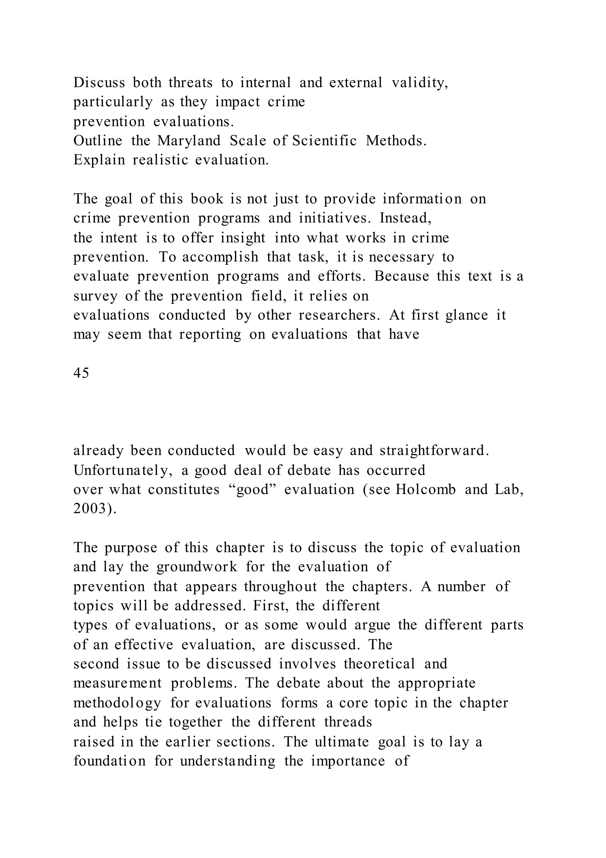 Discuss both threats to internal and external validity,
particularly as they impact crime
prevention evaluations.
Outline the Maryland Scale of Scientific Methods.
Explain realistic evaluation.
The goal of this book is not just to provide information on
crime prevention programs and initiatives. Instead,
the intent is to offer insight into what works in crime
prevention. To accomplish that task, it is necessary to
evaluate prevention programs and efforts. Because this text is a
survey of the prevention field, it relies on
evaluations conducted by other researchers. At first glance it
may seem that reporting on evaluations that have
45
already been conducted would be easy and straightforward.
Unfortunately, a good deal of debate has occurred
over what constitutes “good” evaluation (see Holcomb and Lab,
2003).
The purpose of this chapter is to discuss the topic of evaluation
and lay the groundwork for the evaluation of
prevention that appears throughout the chapters. A number of
topics will be addressed. First, the different
types of evaluations, or as some would argue the different parts
of an effective evaluation, are discussed. The
second issue to be discussed involves theoretical and
measurement problems. The debate about the appropriate
methodology for evaluations forms a core topic in the chapter
and helps tie together the different threads
raised in the earlier sections. The ultimate goal is to lay a
foundation for understanding the importance of
 