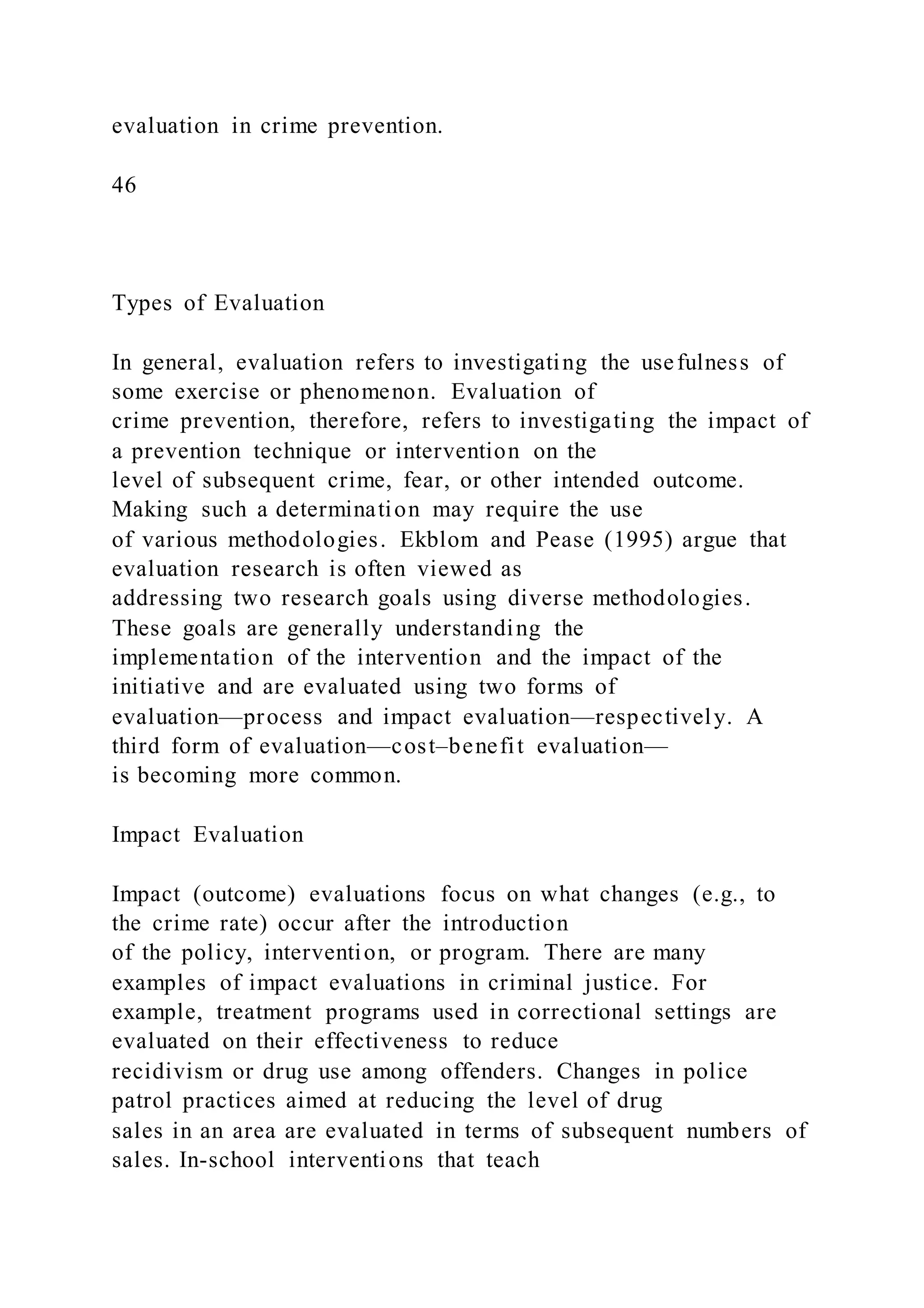 evaluation in crime prevention.
46
Types of Evaluation
In general, evaluation refers to investigating the usefulness of
some exercise or phenomenon. Evaluation of
crime prevention, therefore, refers to investigating the impact of
a prevention technique or intervention on the
level of subsequent crime, fear, or other intended outcome.
Making such a determination may require the use
of various methodologies. Ekblom and Pease (1995) argue that
evaluation research is often viewed as
addressing two research goals using diverse methodologies.
These goals are generally understanding the
implementation of the intervention and the impact of the
initiative and are evaluated using two forms of
evaluation—process and impact evaluation—respectively. A
third form of evaluation—cost–benefit evaluation—
is becoming more common.
Impact Evaluation
Impact (outcome) evaluations focus on what changes (e.g., to
the crime rate) occur after the introduction
of the policy, intervention, or program. There are many
examples of impact evaluations in criminal justice. For
example, treatment programs used in correctional settings are
evaluated on their effectiveness to reduce
recidivism or drug use among offenders. Changes in police
patrol practices aimed at reducing the level of drug
sales in an area are evaluated in terms of subsequent numbers of
sales. In-school interventions that teach
 