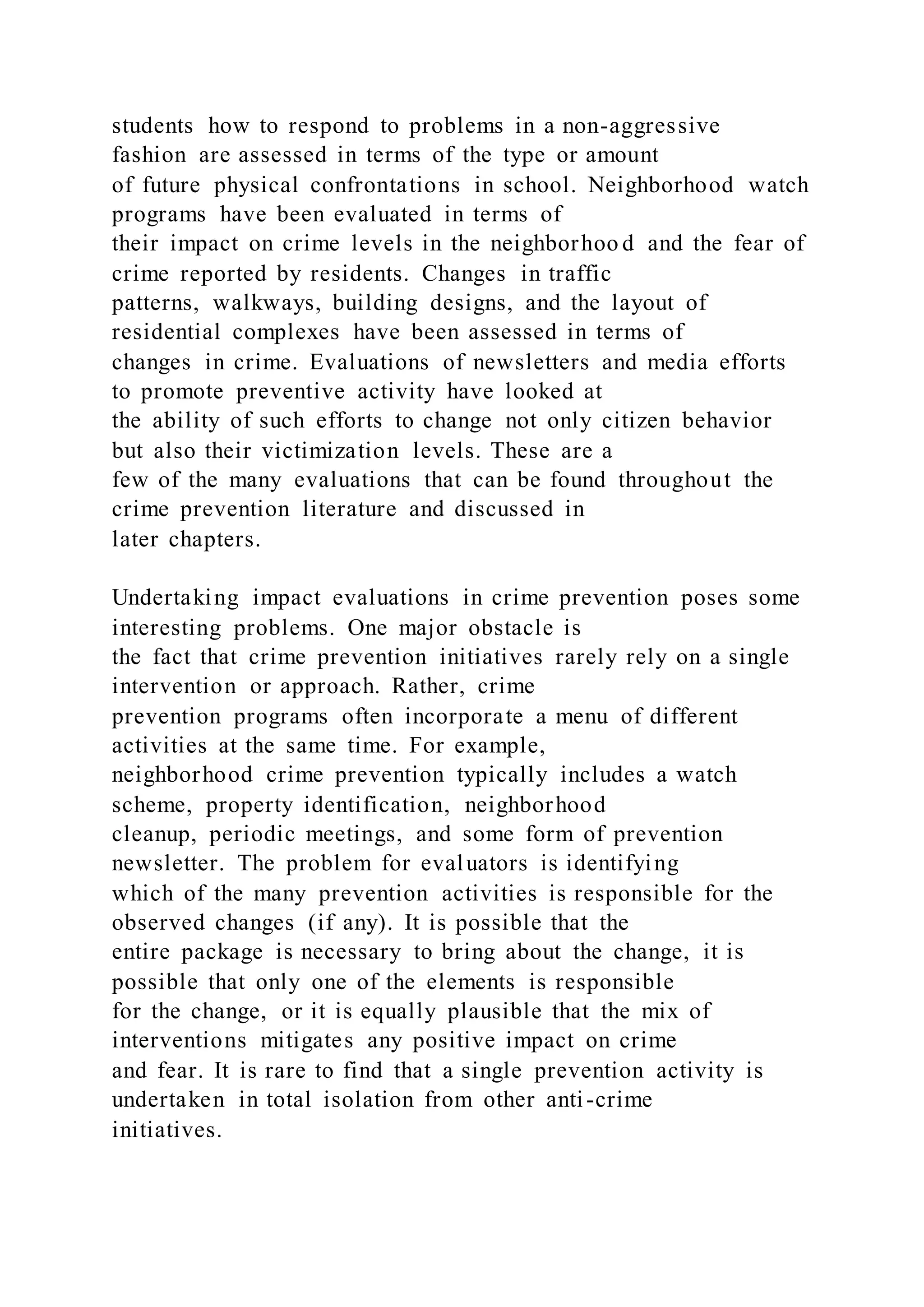 students how to respond to problems in a non-aggressive
fashion are assessed in terms of the type or amount
of future physical confrontations in school. Neighborhood watch
programs have been evaluated in terms of
their impact on crime levels in the neighborhoo d and the fear of
crime reported by residents. Changes in traffic
patterns, walkways, building designs, and the layout of
residential complexes have been assessed in terms of
changes in crime. Evaluations of newsletters and media efforts
to promote preventive activity have looked at
the ability of such efforts to change not only citizen behavior
but also their victimization levels. These are a
few of the many evaluations that can be found throughout the
crime prevention literature and discussed in
later chapters.
Undertaking impact evaluations in crime prevention poses some
interesting problems. One major obstacle is
the fact that crime prevention initiatives rarely rely on a single
intervention or approach. Rather, crime
prevention programs often incorporate a menu of different
activities at the same time. For example,
neighborhood crime prevention typically includes a watch
scheme, property identification, neighborhood
cleanup, periodic meetings, and some form of prevention
newsletter. The problem for evaluators is identifying
which of the many prevention activities is responsible for the
observed changes (if any). It is possible that the
entire package is necessary to bring about the change, it is
possible that only one of the elements is responsible
for the change, or it is equally plausible that the mix of
interventions mitigates any positive impact on crime
and fear. It is rare to find that a single prevention activity is
undertaken in total isolation from other anti-crime
initiatives.
 