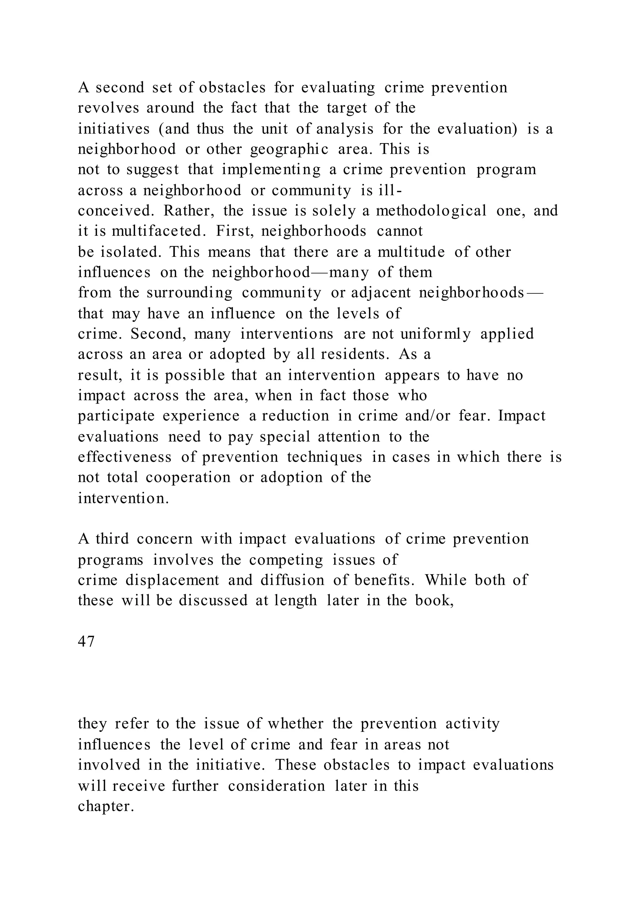 A second set of obstacles for evaluating crime prevention
revolves around the fact that the target of the
initiatives (and thus the unit of analysis for the evaluation) is a
neighborhood or other geographic area. This is
not to suggest that implementing a crime prevention program
across a neighborhood or community is ill-
conceived. Rather, the issue is solely a methodological one, and
it is multifaceted. First, neighborhoods cannot
be isolated. This means that there are a multitude of other
influences on the neighborhood—many of them
from the surrounding community or adjacent neighborhoods —
that may have an influence on the levels of
crime. Second, many interventions are not uniformly applied
across an area or adopted by all residents. As a
result, it is possible that an intervention appears to have no
impact across the area, when in fact those who
participate experience a reduction in crime and/or fear. Impact
evaluations need to pay special attention to the
effectiveness of prevention techniques in cases in which there is
not total cooperation or adoption of the
intervention.
A third concern with impact evaluations of crime prevention
programs involves the competing issues of
crime displacement and diffusion of benefits. While both of
these will be discussed at length later in the book,
47
they refer to the issue of whether the prevention activity
influences the level of crime and fear in areas not
involved in the initiative. These obstacles to impact evaluations
will receive further consideration later in this
chapter.
 
