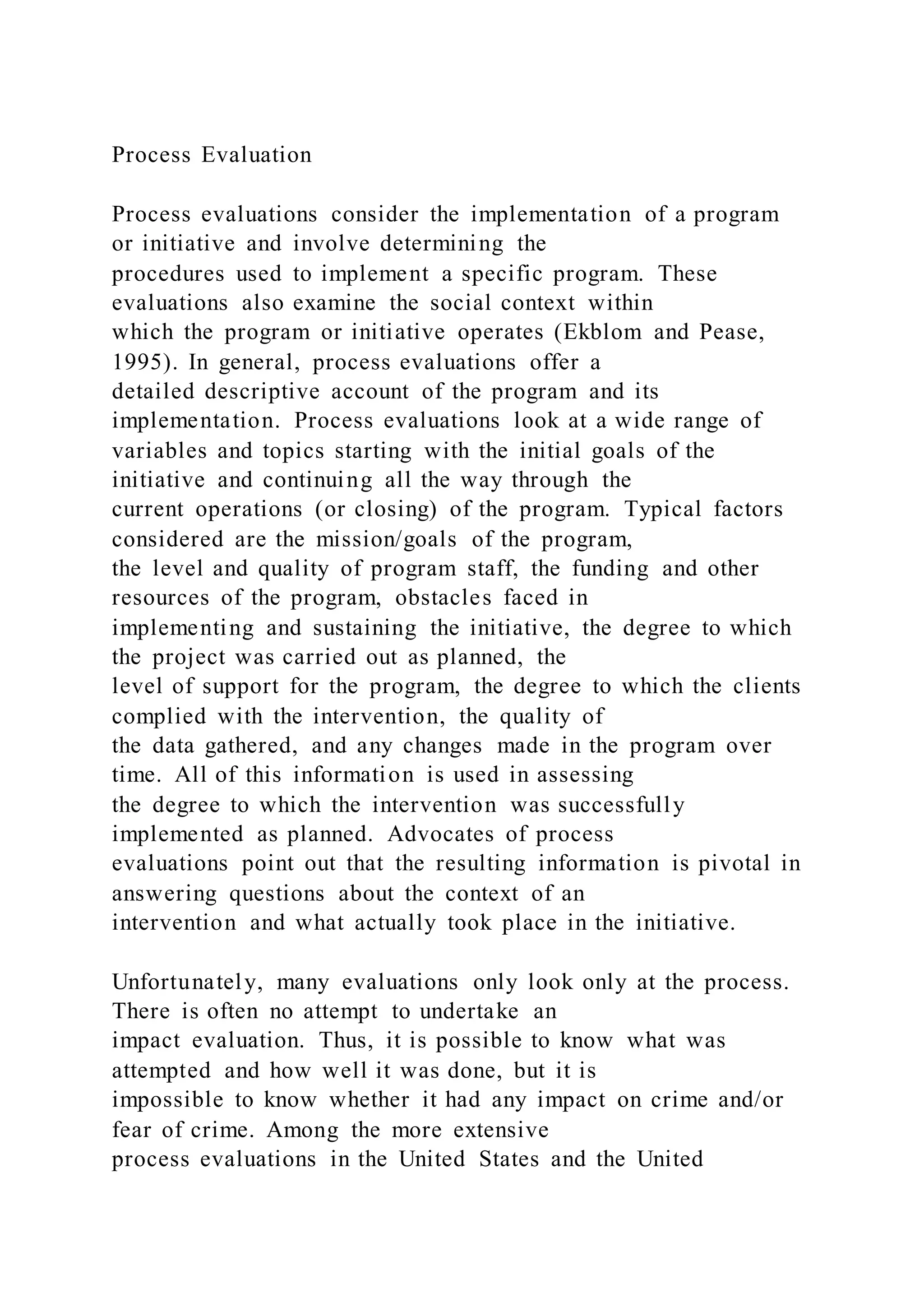 Process Evaluation
Process evaluations consider the implementation of a program
or initiative and involve determining the
procedures used to implement a specific program. These
evaluations also examine the social context within
which the program or initiative operates (Ekblom and Pease,
1995). In general, process evaluations offer a
detailed descriptive account of the program and its
implementation. Process evaluations look at a wide range of
variables and topics starting with the initial goals of the
initiative and continuing all the way through the
current operations (or closing) of the program. Typical factors
considered are the mission/goals of the program,
the level and quality of program staff, the funding and other
resources of the program, obstacles faced in
implementing and sustaining the initiative, the degree to which
the project was carried out as planned, the
level of support for the program, the degree to which the clients
complied with the intervention, the quality of
the data gathered, and any changes made in the program over
time. All of this information is used in assessing
the degree to which the intervention was successfully
implemented as planned. Advocates of process
evaluations point out that the resulting information is pivotal in
answering questions about the context of an
intervention and what actually took place in the initiative.
Unfortunately, many evaluations only look only at the process.
There is often no attempt to undertake an
impact evaluation. Thus, it is possible to know what was
attempted and how well it was done, but it is
impossible to know whether it had any impact on crime and/or
fear of crime. Among the more extensive
process evaluations in the United States and the United
 