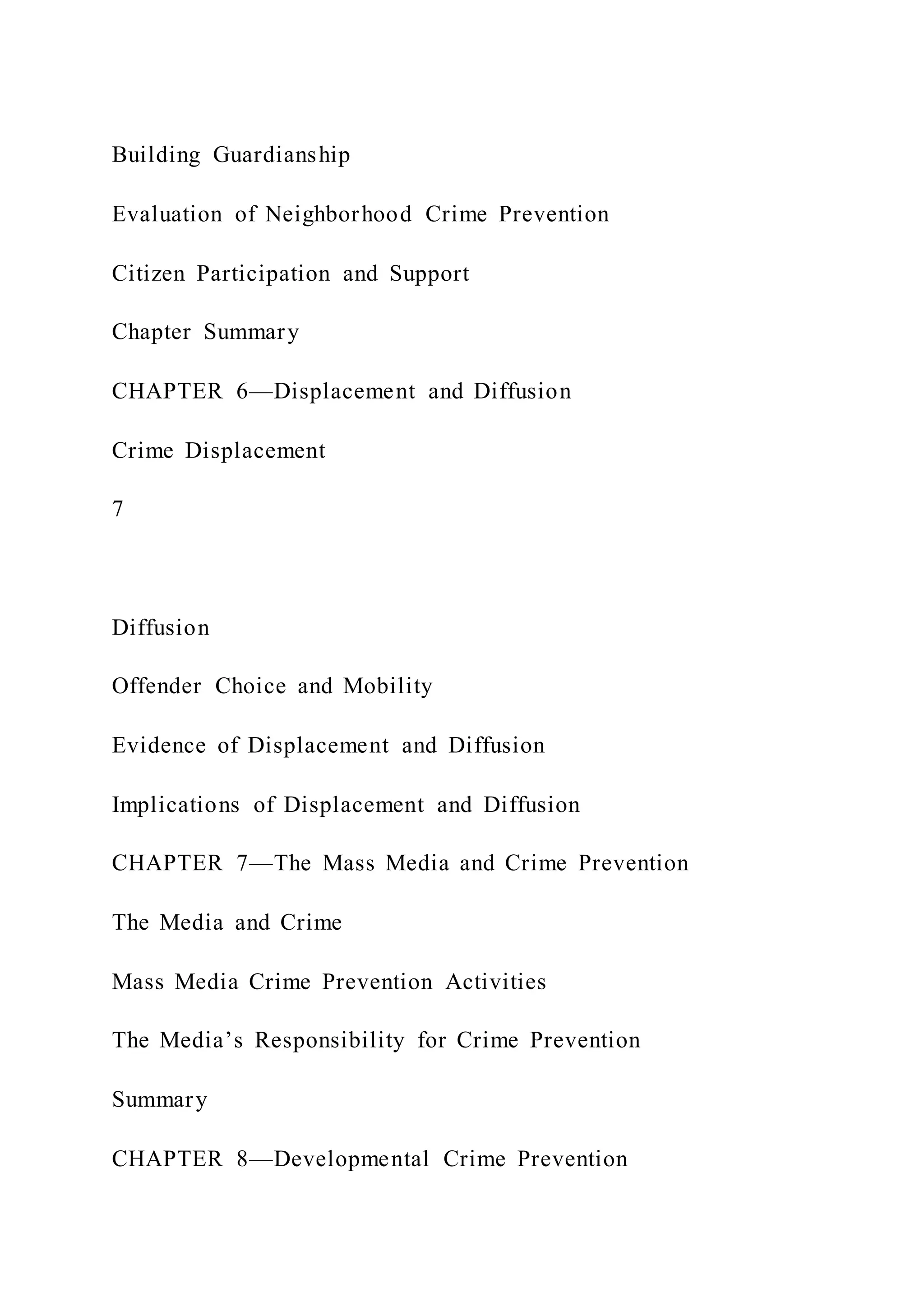 Building Guardianship
Evaluation of Neighborhood Crime Prevention
Citizen Participation and Support
Chapter Summary
CHAPTER 6—Displacement and Diffusion
Crime Displacement
7
Diffusion
Offender Choice and Mobility
Evidence of Displacement and Diffusion
Implications of Displacement and Diffusion
CHAPTER 7—The Mass Media and Crime Prevention
The Media and Crime
Mass Media Crime Prevention Activities
The Media’s Responsibility for Crime Prevention
Summary
CHAPTER 8—Developmental Crime Prevention
 