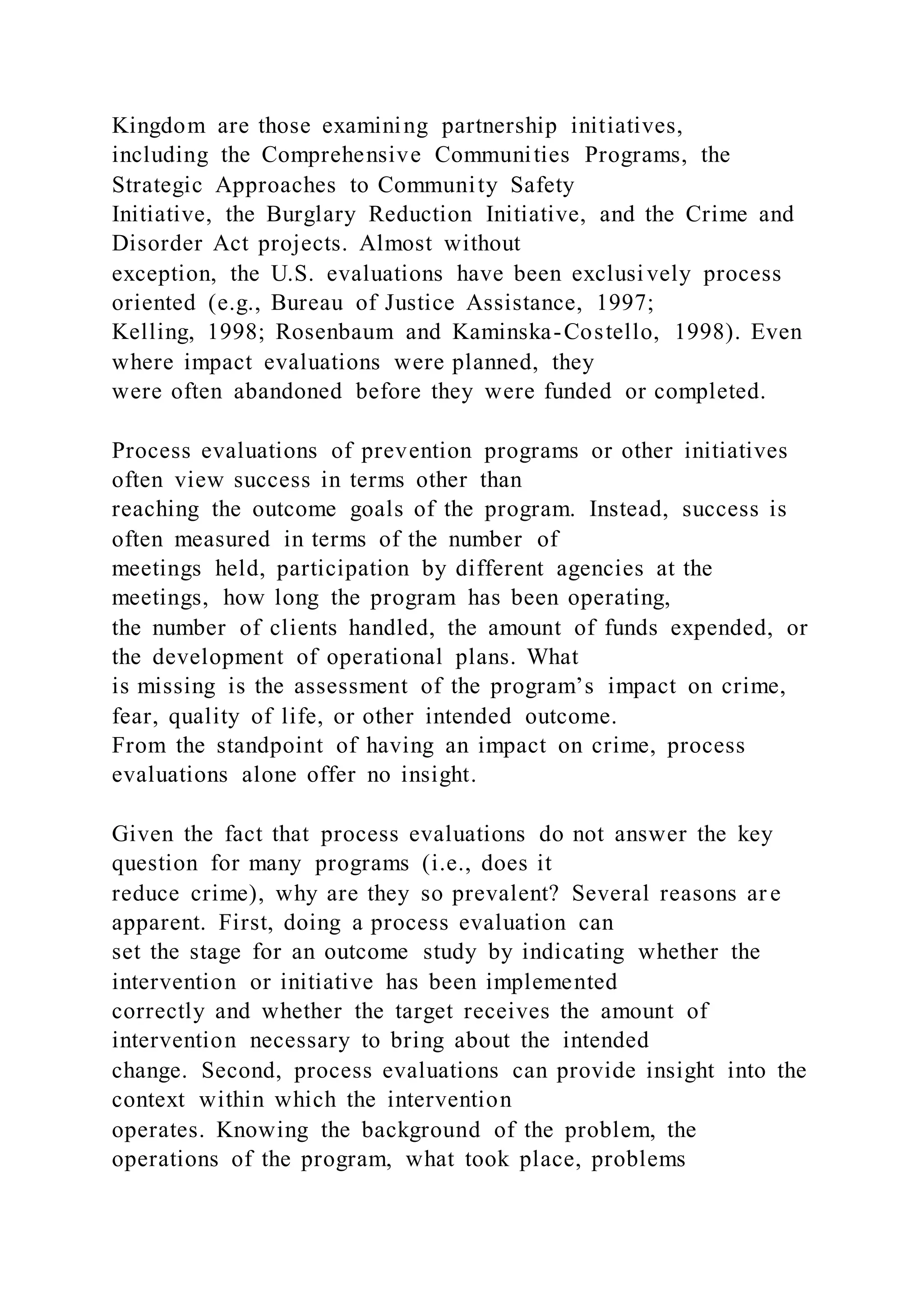 Kingdom are those examining partnership initiatives,
including the Comprehensive Communities Programs, the
Strategic Approaches to Community Safety
Initiative, the Burglary Reduction Initiative, and the Crime and
Disorder Act projects. Almost without
exception, the U.S. evaluations have been exclusively process
oriented (e.g., Bureau of Justice Assistance, 1997;
Kelling, 1998; Rosenbaum and Kaminska-Costello, 1998). Even
where impact evaluations were planned, they
were often abandoned before they were funded or completed.
Process evaluations of prevention programs or other initiatives
often view success in terms other than
reaching the outcome goals of the program. Instead, success is
often measured in terms of the number of
meetings held, participation by different agencies at the
meetings, how long the program has been operating,
the number of clients handled, the amount of funds expended, or
the development of operational plans. What
is missing is the assessment of the program’s impact on crime,
fear, quality of life, or other intended outcome.
From the standpoint of having an impact on crime, process
evaluations alone offer no insight.
Given the fact that process evaluations do not answer the key
question for many programs (i.e., does it
reduce crime), why are they so prevalent? Several reasons ar e
apparent. First, doing a process evaluation can
set the stage for an outcome study by indicating whether the
intervention or initiative has been implemented
correctly and whether the target receives the amount of
intervention necessary to bring about the intended
change. Second, process evaluations can provide insight into the
context within which the intervention
operates. Knowing the background of the problem, the
operations of the program, what took place, problems
 