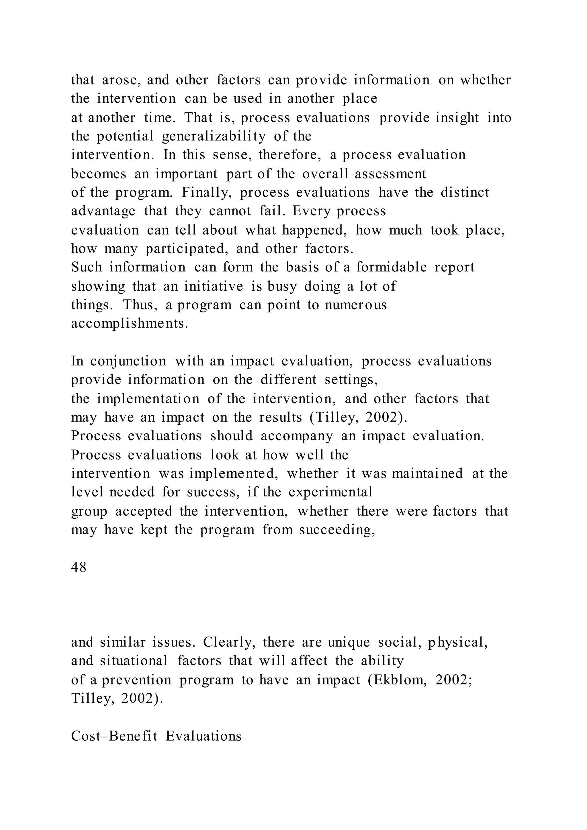 that arose, and other factors can provide information on whether
the intervention can be used in another place
at another time. That is, process evaluations provide insight into
the potential generalizability of the
intervention. In this sense, therefore, a process evaluation
becomes an important part of the overall assessment
of the program. Finally, process evaluations have the distinct
advantage that they cannot fail. Every process
evaluation can tell about what happened, how much took place,
how many participated, and other factors.
Such information can form the basis of a formidable report
showing that an initiative is busy doing a lot of
things. Thus, a program can point to numerous
accomplishments.
In conjunction with an impact evaluation, process evaluations
provide information on the different settings,
the implementation of the intervention, and other factors that
may have an impact on the results (Tilley, 2002).
Process evaluations should accompany an impact evaluation.
Process evaluations look at how well the
intervention was implemented, whether it was maintained at the
level needed for success, if the experimental
group accepted the intervention, whether there were factors that
may have kept the program from succeeding,
48
and similar issues. Clearly, there are unique social, physical,
and situational factors that will affect the ability
of a prevention program to have an impact (Ekblom, 2002;
Tilley, 2002).
Cost–Benefit Evaluations
 