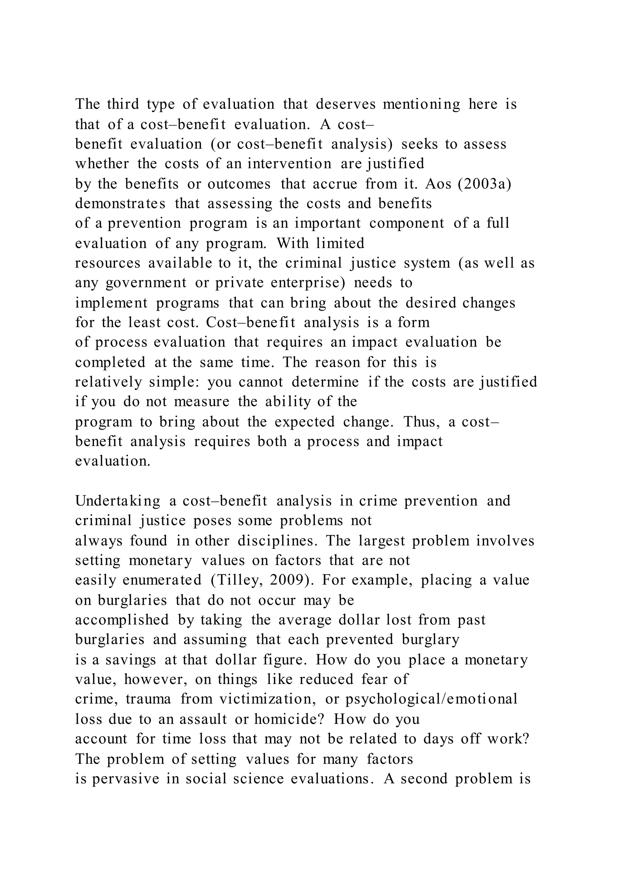 The third type of evaluation that deserves mentioning here is
that of a cost–benefit evaluation. A cost–
benefit evaluation (or cost–benefit analysis) seeks to assess
whether the costs of an intervention are justified
by the benefits or outcomes that accrue from it. Aos (2003a)
demonstrates that assessing the costs and benefits
of a prevention program is an important component of a full
evaluation of any program. With limited
resources available to it, the criminal justice system (as well as
any government or private enterprise) needs to
implement programs that can bring about the desired changes
for the least cost. Cost–benefit analysis is a form
of process evaluation that requires an impact evaluation be
completed at the same time. The reason for this is
relatively simple: you cannot determine if the costs are justified
if you do not measure the ability of the
program to bring about the expected change. Thus, a cost–
benefit analysis requires both a process and impact
evaluation.
Undertaking a cost–benefit analysis in crime prevention and
criminal justice poses some problems not
always found in other disciplines. The largest problem involves
setting monetary values on factors that are not
easily enumerated (Tilley, 2009). For example, placing a value
on burglaries that do not occur may be
accomplished by taking the average dollar lost from past
burglaries and assuming that each prevented burglary
is a savings at that dollar figure. How do you place a monetary
value, however, on things like reduced fear of
crime, trauma from victimization, or psychological/emotional
loss due to an assault or homicide? How do you
account for time loss that may not be related to days off work?
The problem of setting values for many factors
is pervasive in social science evaluations. A second problem is
 