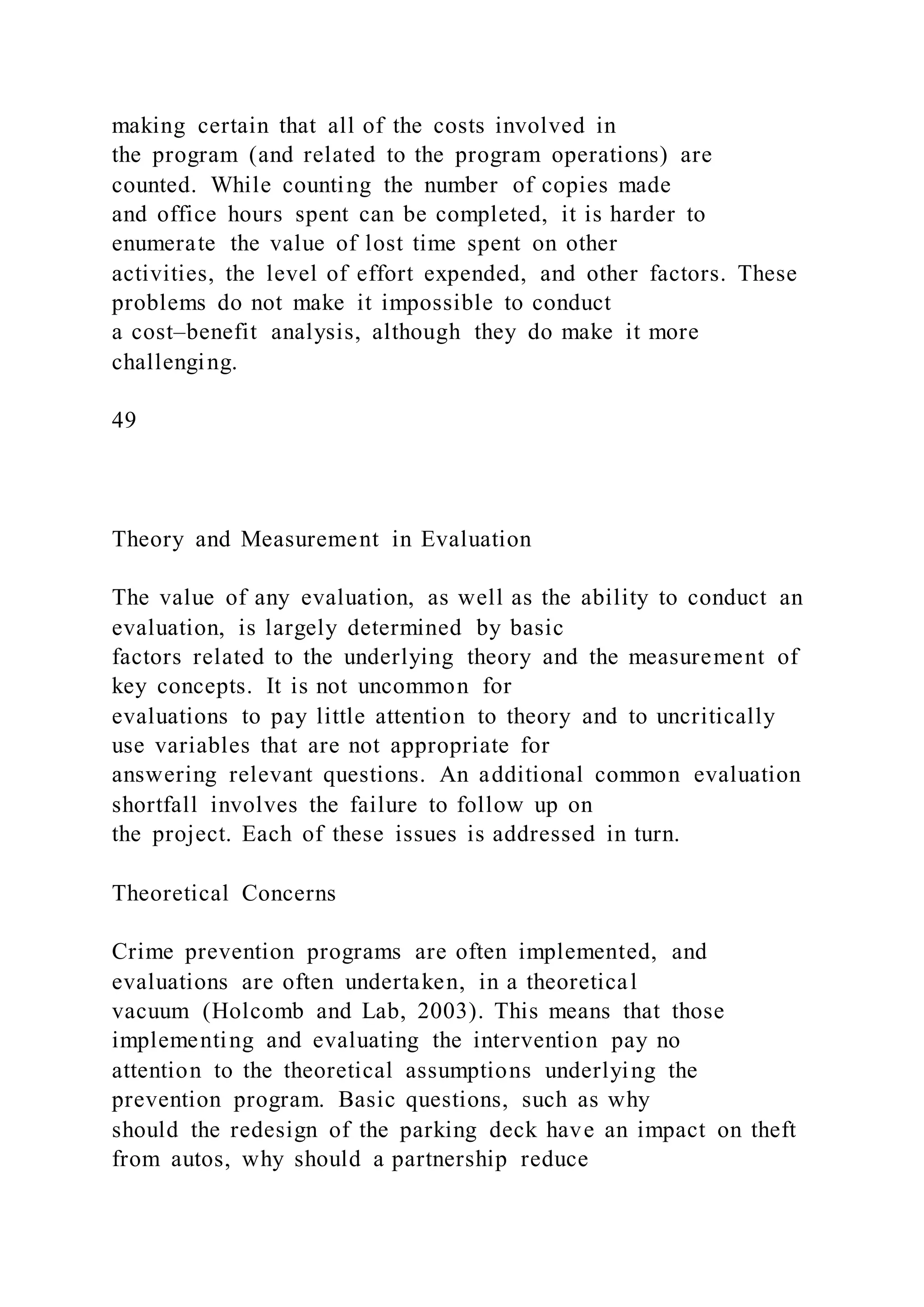 making certain that all of the costs involved in
the program (and related to the program operations) are
counted. While counting the number of copies made
and office hours spent can be completed, it is harder to
enumerate the value of lost time spent on other
activities, the level of effort expended, and other factors. These
problems do not make it impossible to conduct
a cost–benefit analysis, although they do make it more
challenging.
49
Theory and Measurement in Evaluation
The value of any evaluation, as well as the ability to conduct an
evaluation, is largely determined by basic
factors related to the underlying theory and the measurement of
key concepts. It is not uncommon for
evaluations to pay little attention to theory and to uncritically
use variables that are not appropriate for
answering relevant questions. An additional common evaluation
shortfall involves the failure to follow up on
the project. Each of these issues is addressed in turn.
Theoretical Concerns
Crime prevention programs are often implemented, and
evaluations are often undertaken, in a theoretical
vacuum (Holcomb and Lab, 2003). This means that those
implementing and evaluating the intervention pay no
attention to the theoretical assumptions underlying the
prevention program. Basic questions, such as why
should the redesign of the parking deck have an impact on theft
from autos, why should a partnership reduce
 