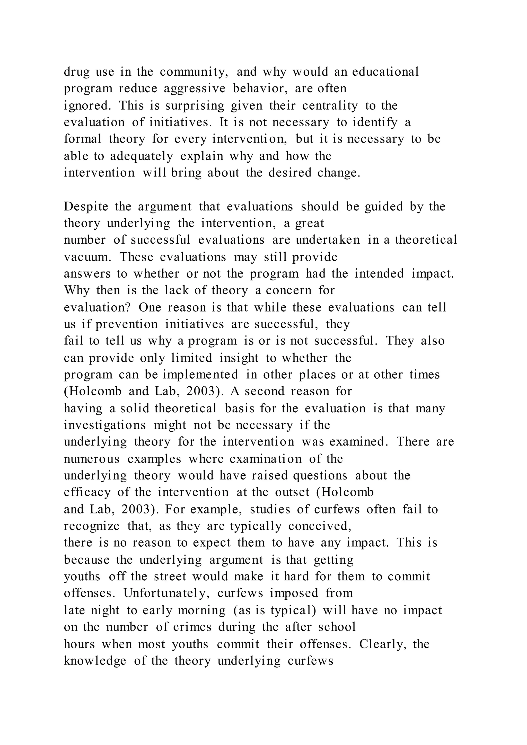 drug use in the community, and why would an educational
program reduce aggressive behavior, are often
ignored. This is surprising given their centrality to the
evaluation of initiatives. It is not necessary to identify a
formal theory for every intervention, but it is necessary to be
able to adequately explain why and how the
intervention will bring about the desired change.
Despite the argument that evaluations should be guided by the
theory underlying the intervention, a great
number of successful evaluations are undertaken in a theoretical
vacuum. These evaluations may still provide
answers to whether or not the program had the intended impact.
Why then is the lack of theory a concern for
evaluation? One reason is that while these evaluations can tell
us if prevention initiatives are successful, they
fail to tell us why a program is or is not successful. They also
can provide only limited insight to whether the
program can be implemented in other places or at other times
(Holcomb and Lab, 2003). A second reason for
having a solid theoretical basis for the evaluation is that many
investigations might not be necessary if the
underlying theory for the intervention was examined. There are
numerous examples where examination of the
underlying theory would have raised questions about the
efficacy of the intervention at the outset (Holcomb
and Lab, 2003). For example, studies of curfews often fail to
recognize that, as they are typically conceived,
there is no reason to expect them to have any impact. This is
because the underlying argument is that getting
youths off the street would make it hard for them to commit
offenses. Unfortunately, curfews imposed from
late night to early morning (as is typical) will have no impact
on the number of crimes during the after school
hours when most youths commit their offenses. Clearly, the
knowledge of the theory underlying curfews
 