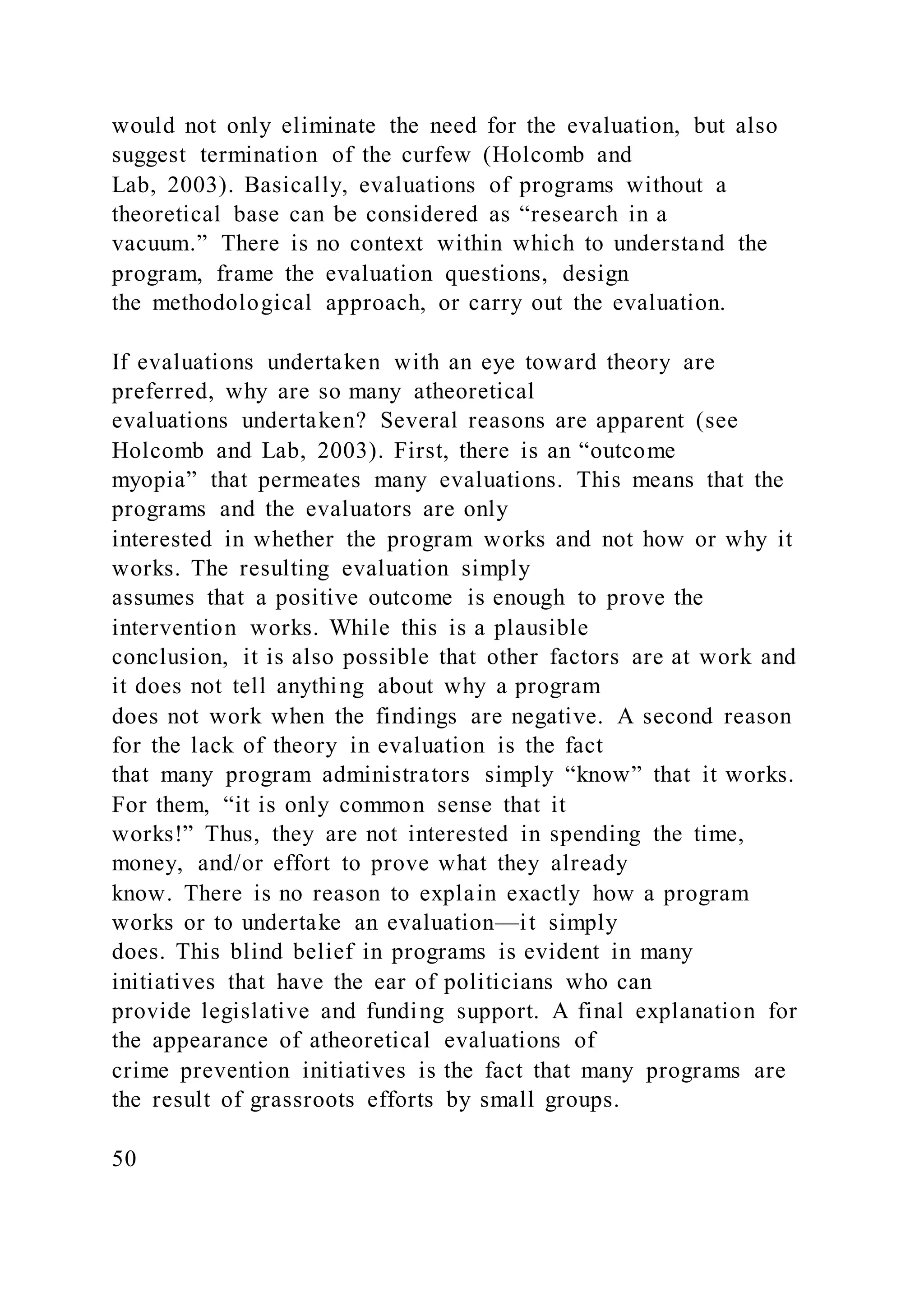 would not only eliminate the need for the evaluation, but also
suggest termination of the curfew (Holcomb and
Lab, 2003). Basically, evaluations of programs without a
theoretical base can be considered as “research in a
vacuum.” There is no context within which to understand the
program, frame the evaluation questions, design
the methodological approach, or carry out the evaluation.
If evaluations undertaken with an eye toward theory are
preferred, why are so many atheoretical
evaluations undertaken? Several reasons are apparent (see
Holcomb and Lab, 2003). First, there is an “outcome
myopia” that permeates many evaluations. This means that the
programs and the evaluators are only
interested in whether the program works and not how or why it
works. The resulting evaluation simply
assumes that a positive outcome is enough to prove the
intervention works. While this is a plausible
conclusion, it is also possible that other factors are at work and
it does not tell anything about why a program
does not work when the findings are negative. A second reason
for the lack of theory in evaluation is the fact
that many program administrators simply “know” that it works.
For them, “it is only common sense that it
works!” Thus, they are not interested in spending the time,
money, and/or effort to prove what they already
know. There is no reason to explain exactly how a program
works or to undertake an evaluation—it simply
does. This blind belief in programs is evident in many
initiatives that have the ear of politicians who can
provide legislative and funding support. A final explanation for
the appearance of atheoretical evaluations of
crime prevention initiatives is the fact that many programs are
the result of grassroots efforts by small groups.
50
 