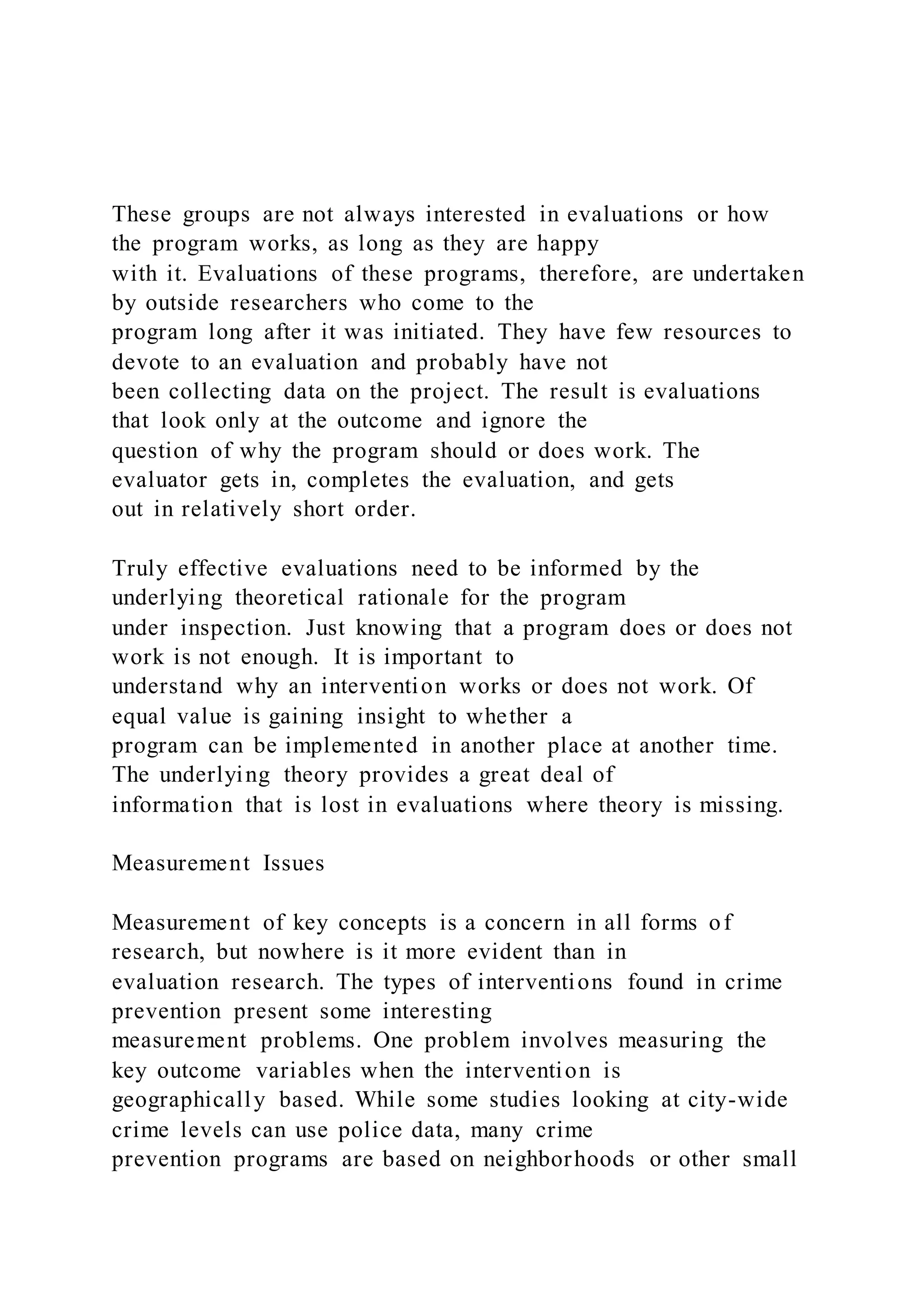 These groups are not always interested in evaluations or how
the program works, as long as they are happy
with it. Evaluations of these programs, therefore, are undertaken
by outside researchers who come to the
program long after it was initiated. They have few resources to
devote to an evaluation and probably have not
been collecting data on the project. The result is evaluations
that look only at the outcome and ignore the
question of why the program should or does work. The
evaluator gets in, completes the evaluation, and gets
out in relatively short order.
Truly effective evaluations need to be informed by the
underlying theoretical rationale for the program
under inspection. Just knowing that a program does or does not
work is not enough. It is important to
understand why an intervention works or does not work. Of
equal value is gaining insight to whether a
program can be implemented in another place at another time.
The underlying theory provides a great deal of
information that is lost in evaluations where theory is missing.
Measurement Issues
Measurement of key concepts is a concern in all forms of
research, but nowhere is it more evident than in
evaluation research. The types of interventions found in crime
prevention present some interesting
measurement problems. One problem involves measuring the
key outcome variables when the intervention is
geographically based. While some studies looking at city-wide
crime levels can use police data, many crime
prevention programs are based on neighborhoods or other small
 