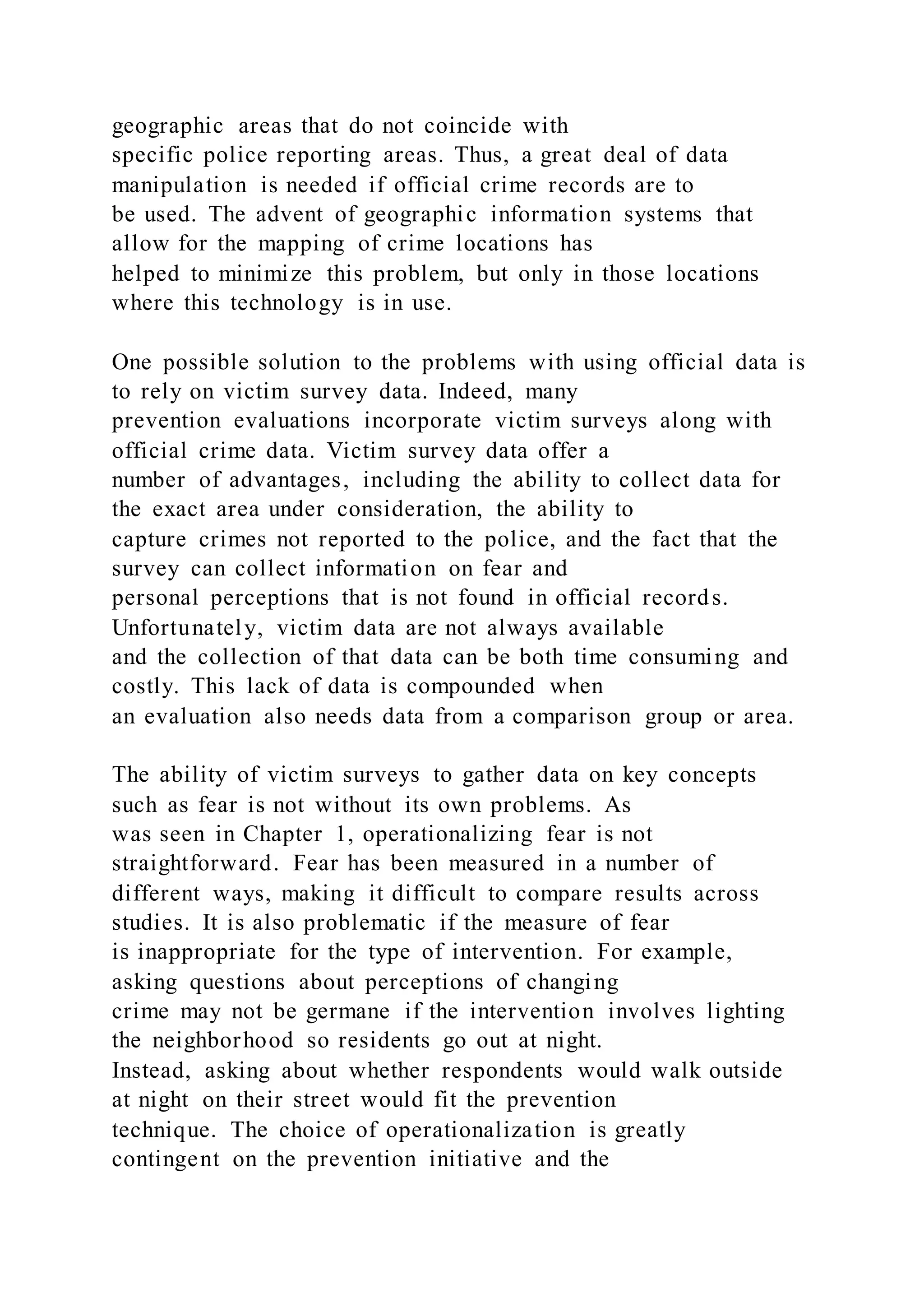 geographic areas that do not coincide with
specific police reporting areas. Thus, a great deal of data
manipulation is needed if official crime records are to
be used. The advent of geographic information systems that
allow for the mapping of crime locations has
helped to minimize this problem, but only in those locations
where this technology is in use.
One possible solution to the problems with using official data is
to rely on victim survey data. Indeed, many
prevention evaluations incorporate victim surveys along with
official crime data. Victim survey data offer a
number of advantages, including the ability to collect data for
the exact area under consideration, the ability to
capture crimes not reported to the police, and the fact that the
survey can collect information on fear and
personal perceptions that is not found in official records.
Unfortunately, victim data are not always available
and the collection of that data can be both time consuming and
costly. This lack of data is compounded when
an evaluation also needs data from a comparison group or area.
The ability of victim surveys to gather data on key concepts
such as fear is not without its own problems. As
was seen in Chapter 1, operationalizing fear is not
straightforward. Fear has been measured in a number of
different ways, making it difficult to compare results across
studies. It is also problematic if the measure of fear
is inappropriate for the type of intervention. For example,
asking questions about perceptions of changing
crime may not be germane if the intervention involves lighting
the neighborhood so residents go out at night.
Instead, asking about whether respondents would walk outside
at night on their street would fit the prevention
technique. The choice of operationalization is greatly
contingent on the prevention initiative and the
 