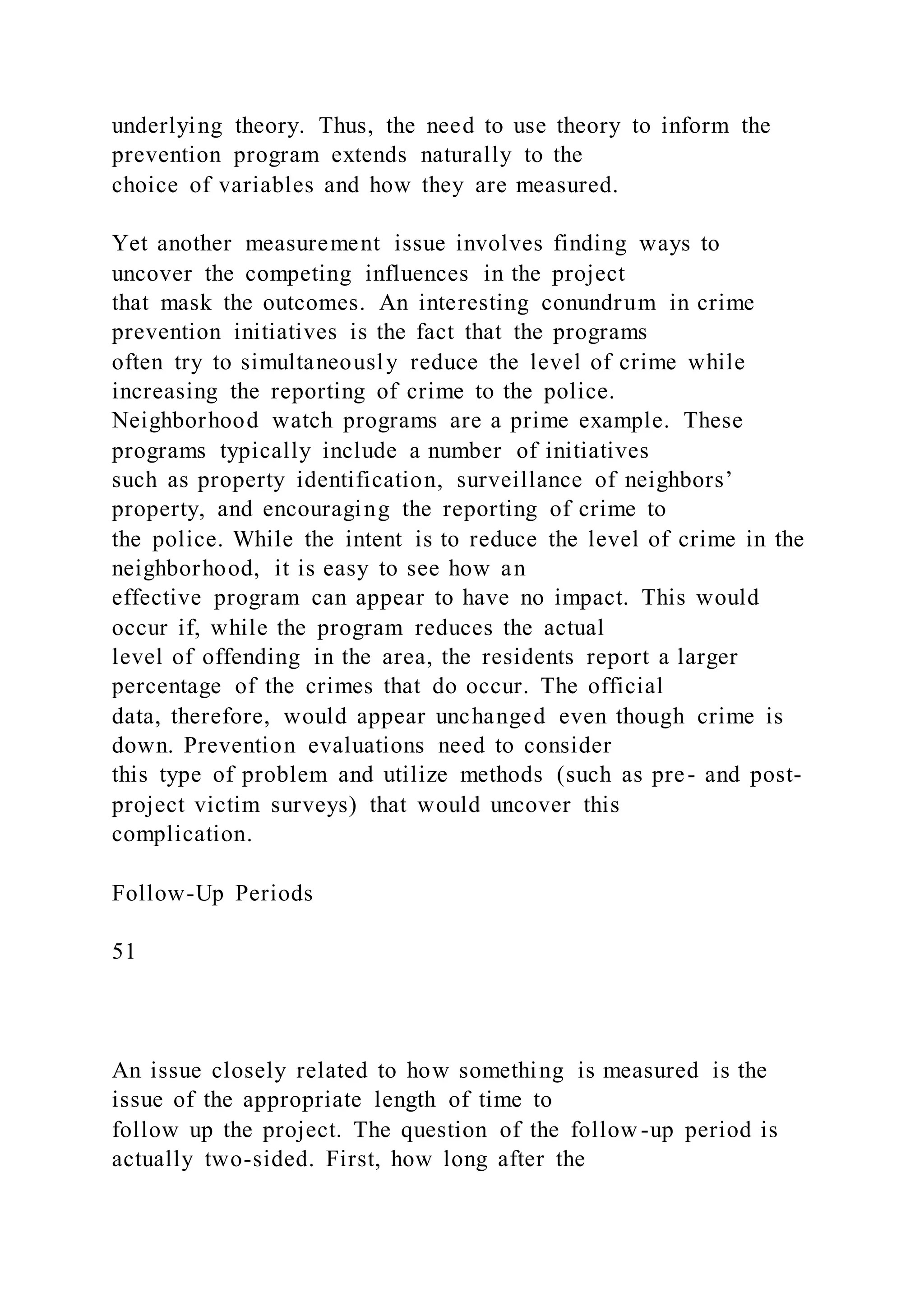 underlying theory. Thus, the need to use theory to inform the
prevention program extends naturally to the
choice of variables and how they are measured.
Yet another measurement issue involves finding ways to
uncover the competing influences in the project
that mask the outcomes. An interesting conundrum in crime
prevention initiatives is the fact that the programs
often try to simultaneously reduce the level of crime while
increasing the reporting of crime to the police.
Neighborhood watch programs are a prime example. These
programs typically include a number of initiatives
such as property identification, surveillance of neighbors’
property, and encouraging the reporting of crime to
the police. While the intent is to reduce the level of crime in the
neighborhood, it is easy to see how an
effective program can appear to have no impact. This would
occur if, while the program reduces the actual
level of offending in the area, the residents report a larger
percentage of the crimes that do occur. The official
data, therefore, would appear unchanged even though crime is
down. Prevention evaluations need to consider
this type of problem and utilize methods (such as pre- and post-
project victim surveys) that would uncover this
complication.
Follow-Up Periods
51
An issue closely related to how something is measured is the
issue of the appropriate length of time to
follow up the project. The question of the follow -up period is
actually two-sided. First, how long after the
 