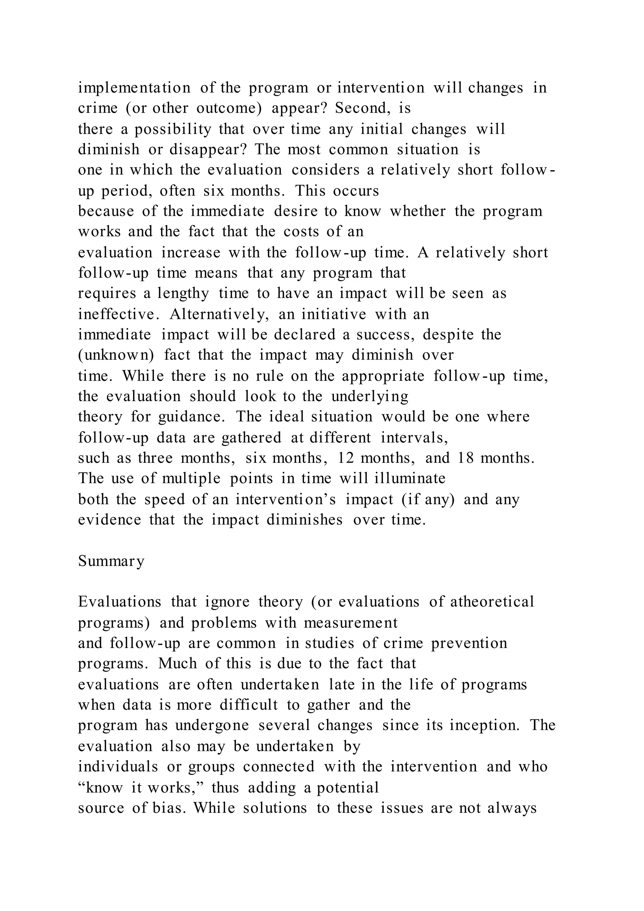 implementation of the program or intervention will changes in
crime (or other outcome) appear? Second, is
there a possibility that over time any initial changes will
diminish or disappear? The most common situation is
one in which the evaluation considers a relatively short follow -
up period, often six months. This occurs
because of the immediate desire to know whether the program
works and the fact that the costs of an
evaluation increase with the follow-up time. A relatively short
follow-up time means that any program that
requires a lengthy time to have an impact will be seen as
ineffective. Alternatively, an initiative with an
immediate impact will be declared a success, despite the
(unknown) fact that the impact may diminish over
time. While there is no rule on the appropriate follow -up time,
the evaluation should look to the underlying
theory for guidance. The ideal situation would be one where
follow-up data are gathered at different intervals,
such as three months, six months, 12 months, and 18 months.
The use of multiple points in time will illuminate
both the speed of an intervention’s impact (if any) and any
evidence that the impact diminishes over time.
Summary
Evaluations that ignore theory (or evaluations of atheoretical
programs) and problems with measurement
and follow-up are common in studies of crime prevention
programs. Much of this is due to the fact that
evaluations are often undertaken late in the life of programs
when data is more difficult to gather and the
program has undergone several changes since its inception. The
evaluation also may be undertaken by
individuals or groups connected with the intervention and who
“know it works,” thus adding a potential
source of bias. While solutions to these issues are not always
 