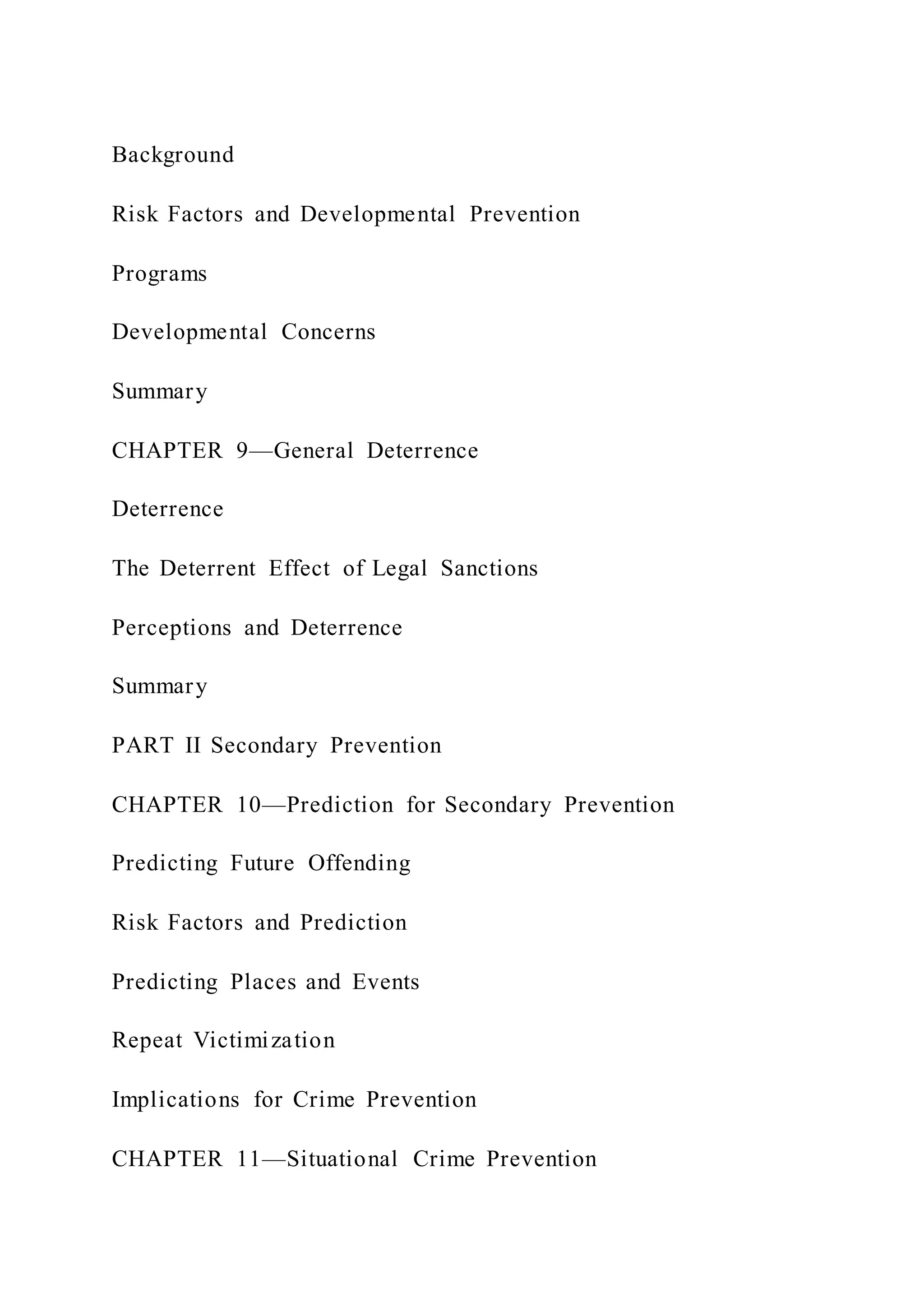 Background
Risk Factors and Developmental Prevention
Programs
Developmental Concerns
Summary
CHAPTER 9—General Deterrence
Deterrence
The Deterrent Effect of Legal Sanctions
Perceptions and Deterrence
Summary
PART II Secondary Prevention
CHAPTER 10—Prediction for Secondary Prevention
Predicting Future Offending
Risk Factors and Prediction
Predicting Places and Events
Repeat Victimization
Implications for Crime Prevention
CHAPTER 11—Situational Crime Prevention
 