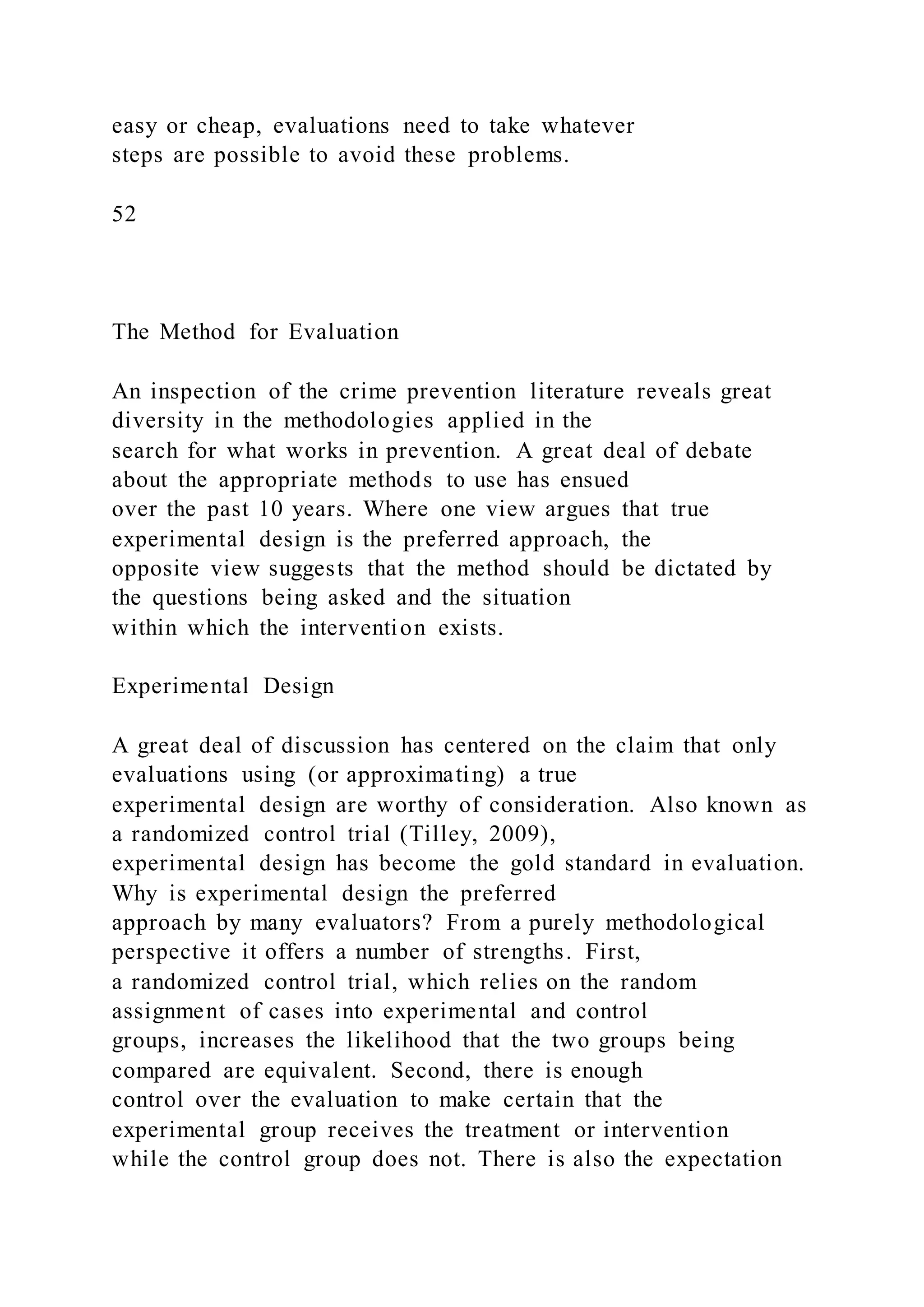 easy or cheap, evaluations need to take whatever
steps are possible to avoid these problems.
52
The Method for Evaluation
An inspection of the crime prevention literature reveals great
diversity in the methodologies applied in the
search for what works in prevention. A great deal of debate
about the appropriate methods to use has ensued
over the past 10 years. Where one view argues that true
experimental design is the preferred approach, the
opposite view suggests that the method should be dictated by
the questions being asked and the situation
within which the intervention exists.
Experimental Design
A great deal of discussion has centered on the claim that only
evaluations using (or approximating) a true
experimental design are worthy of consideration. Also known as
a randomized control trial (Tilley, 2009),
experimental design has become the gold standard in evaluation.
Why is experimental design the preferred
approach by many evaluators? From a purely methodological
perspective it offers a number of strengths. First,
a randomized control trial, which relies on the random
assignment of cases into experimental and control
groups, increases the likelihood that the two groups being
compared are equivalent. Second, there is enough
control over the evaluation to make certain that the
experimental group receives the treatment or intervention
while the control group does not. There is also the expectation
 