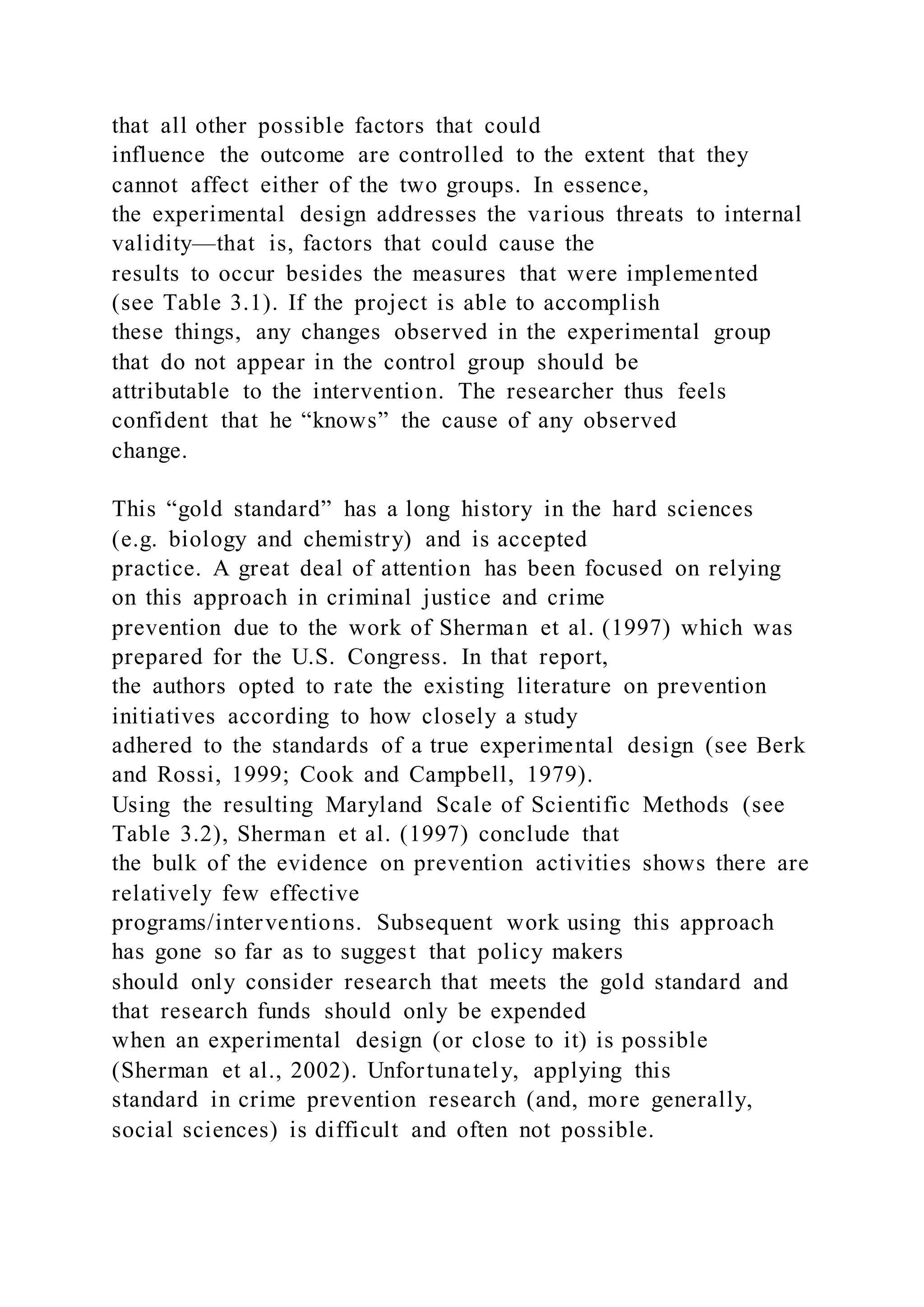 that all other possible factors that could
influence the outcome are controlled to the extent that they
cannot affect either of the two groups. In essence,
the experimental design addresses the various threats to internal
validity—that is, factors that could cause the
results to occur besides the measures that were implemented
(see Table 3.1). If the project is able to accomplish
these things, any changes observed in the experimental group
that do not appear in the control group should be
attributable to the intervention. The researcher thus feels
confident that he “knows” the cause of any observed
change.
This “gold standard” has a long history in the hard sciences
(e.g. biology and chemistry) and is accepted
practice. A great deal of attention has been focused on relying
on this approach in criminal justice and crime
prevention due to the work of Sherman et al. (1997) which was
prepared for the U.S. Congress. In that report,
the authors opted to rate the existing literature on prevention
initiatives according to how closely a study
adhered to the standards of a true experimental design (see Berk
and Rossi, 1999; Cook and Campbell, 1979).
Using the resulting Maryland Scale of Scientific Methods (see
Table 3.2), Sherman et al. (1997) conclude that
the bulk of the evidence on prevention activities shows there are
relatively few effective
programs/interventions. Subsequent work using this approach
has gone so far as to suggest that policy makers
should only consider research that meets the gold standard and
that research funds should only be expended
when an experimental design (or close to it) is possible
(Sherman et al., 2002). Unfortunately, applying this
standard in crime prevention research (and, more generally,
social sciences) is difficult and often not possible.
 