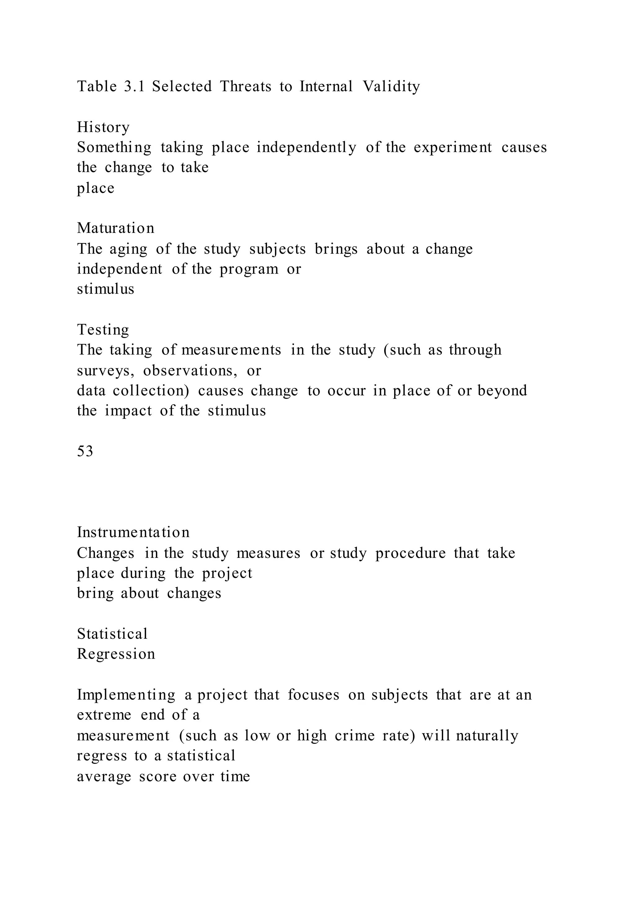 Table 3.1 Selected Threats to Internal Validity
History
Something taking place independently of the experiment causes
the change to take
place
Maturation
The aging of the study subjects brings about a change
independent of the program or
stimulus
Testing
The taking of measurements in the study (such as through
surveys, observations, or
data collection) causes change to occur in place of or beyond
the impact of the stimulus
53
Instrumentation
Changes in the study measures or study procedure that take
place during the project
bring about changes
Statistical
Regression
Implementing a project that focuses on subjects that are at an
extreme end of a
measurement (such as low or high crime rate) will naturally
regress to a statistical
average score over time
 