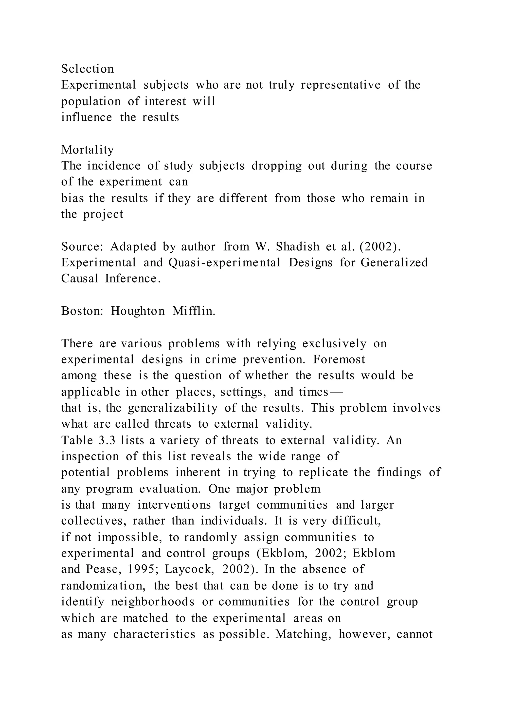 Selection
Experimental subjects who are not truly representative of the
population of interest will
influence the results
Mortality
The incidence of study subjects dropping out during the course
of the experiment can
bias the results if they are different from those who remain in
the project
Source: Adapted by author from W. Shadish et al. (2002).
Experimental and Quasi-experimental Designs for Generalized
Causal Inference.
Boston: Houghton Mifflin.
There are various problems with relying exclusively on
experimental designs in crime prevention. Foremost
among these is the question of whether the results would be
applicable in other places, settings, and times—
that is, the generalizability of the results. This problem involves
what are called threats to external validity.
Table 3.3 lists a variety of threats to external validity. An
inspection of this list reveals the wide range of
potential problems inherent in trying to replicate the findings of
any program evaluation. One major problem
is that many interventions target communities and larger
collectives, rather than individuals. It is very difficult,
if not impossible, to randomly assign communities to
experimental and control groups (Ekblom, 2002; Ekblom
and Pease, 1995; Laycock, 2002). In the absence of
randomization, the best that can be done is to try and
identify neighborhoods or communities for the control group
which are matched to the experimental areas on
as many characteristics as possible. Matching, however, cannot
 