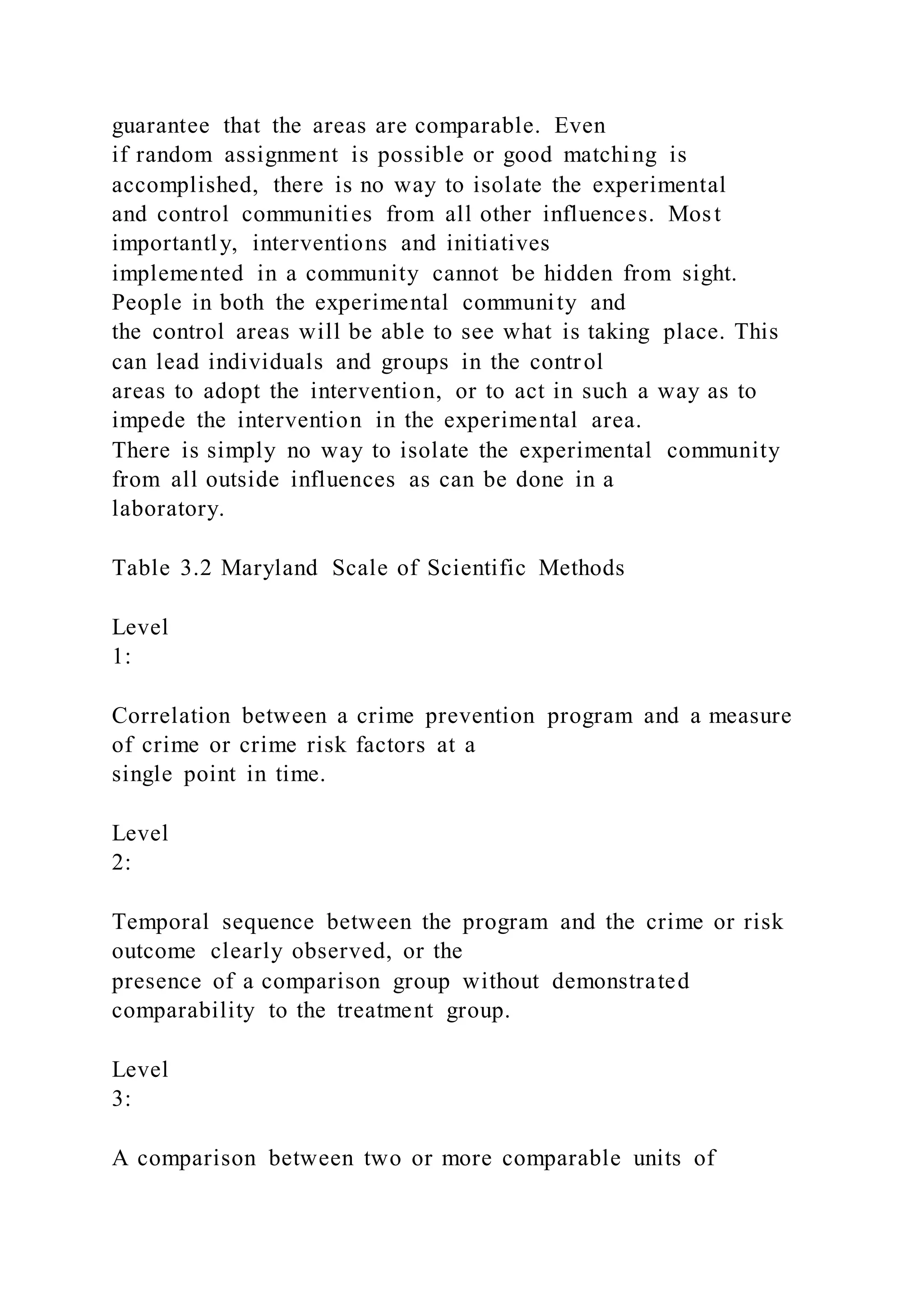 guarantee that the areas are comparable. Even
if random assignment is possible or good matching is
accomplished, there is no way to isolate the experimental
and control communities from all other influences. Most
importantly, interventions and initiatives
implemented in a community cannot be hidden from sight.
People in both the experimental community and
the control areas will be able to see what is taking place. This
can lead individuals and groups in the control
areas to adopt the intervention, or to act in such a way as to
impede the intervention in the experimental area.
There is simply no way to isolate the experimental community
from all outside influences as can be done in a
laboratory.
Table 3.2 Maryland Scale of Scientific Methods
Level
1:
Correlation between a crime prevention program and a measure
of crime or crime risk factors at a
single point in time.
Level
2:
Temporal sequence between the program and the crime or risk
outcome clearly observed, or the
presence of a comparison group without demonstrated
comparability to the treatment group.
Level
3:
A comparison between two or more comparable units of
 