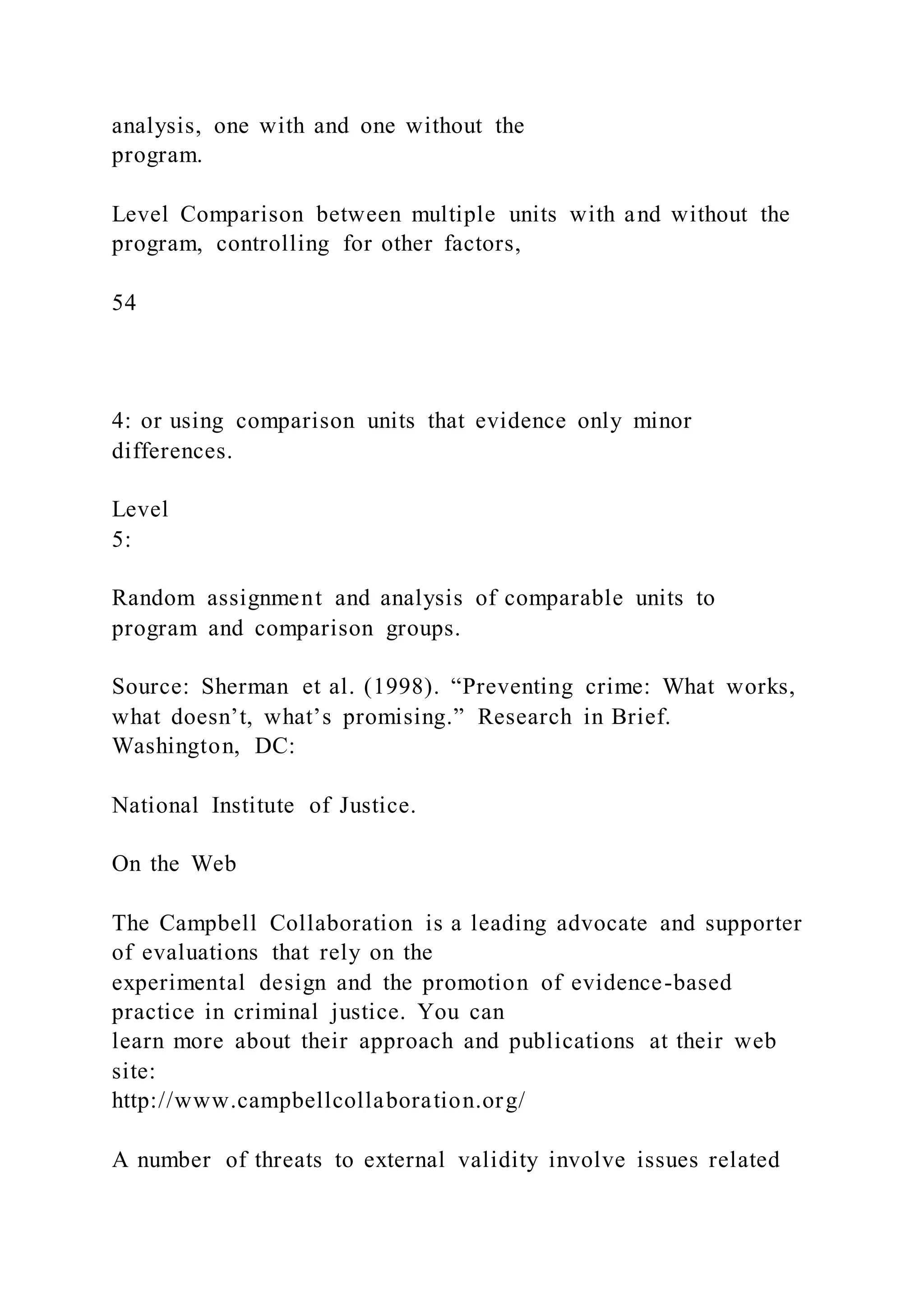 analysis, one with and one without the
program.
Level Comparison between multiple units with and without the
program, controlling for other factors,
54
4: or using comparison units that evidence only minor
differences.
Level
5:
Random assignment and analysis of comparable units to
program and comparison groups.
Source: Sherman et al. (1998). “Preventing crime: What works,
what doesn’t, what’s promising.” Research in Brief.
Washington, DC:
National Institute of Justice.
On the Web
The Campbell Collaboration is a leading advocate and supporter
of evaluations that rely on the
experimental design and the promotion of evidence-based
practice in criminal justice. You can
learn more about their approach and publications at their web
site:
http://www.campbellcollaboration.org/
A number of threats to external validity involve issues related
 