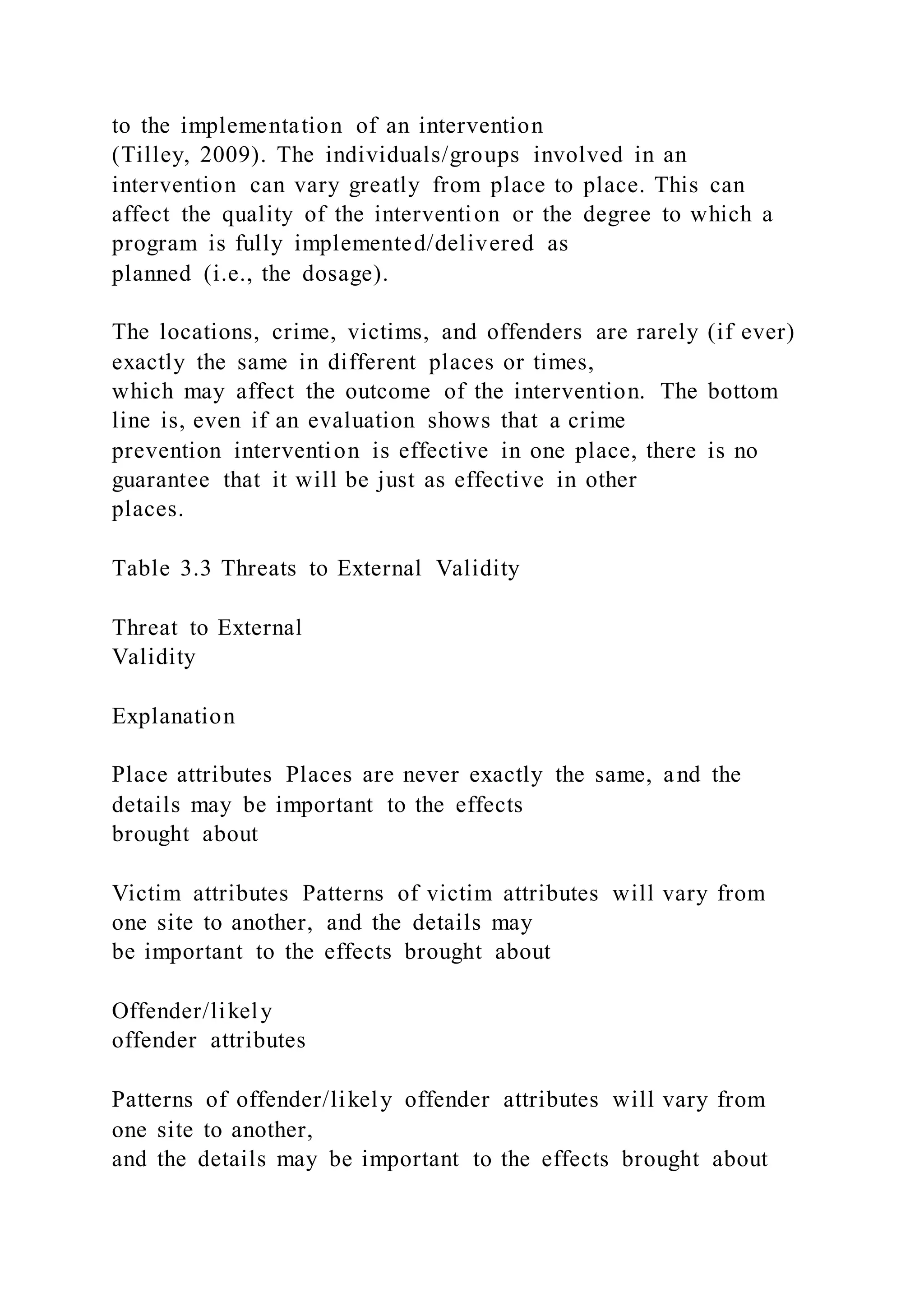 to the implementation of an intervention
(Tilley, 2009). The individuals/groups involved in an
intervention can vary greatly from place to place. This can
affect the quality of the intervention or the degree to which a
program is fully implemented/delivered as
planned (i.e., the dosage).
The locations, crime, victims, and offenders are rarely (if ever)
exactly the same in different places or times,
which may affect the outcome of the intervention. The bottom
line is, even if an evaluation shows that a crime
prevention intervention is effective in one place, there is no
guarantee that it will be just as effective in other
places.
Table 3.3 Threats to External Validity
Threat to External
Validity
Explanation
Place attributes Places are never exactly the same, and the
details may be important to the effects
brought about
Victim attributes Patterns of victim attributes will vary from
one site to another, and the details may
be important to the effects brought about
Offender/likely
offender attributes
Patterns of offender/likely offender attributes will vary from
one site to another,
and the details may be important to the effects brought about
 