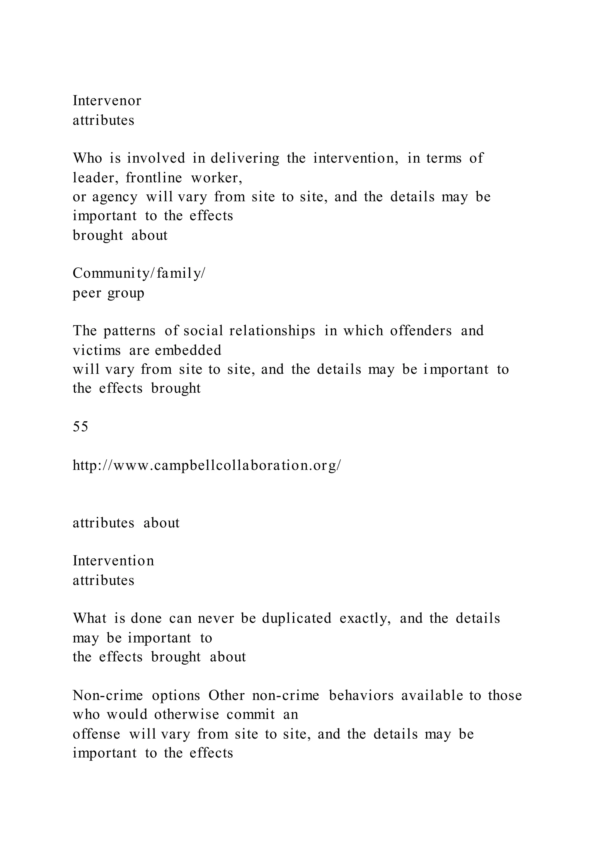 Intervenor
attributes
Who is involved in delivering the intervention, in terms of
leader, frontline worker,
or agency will vary from site to site, and the details may be
important to the effects
brought about
Community/family/
peer group
The patterns of social relationships in which offenders and
victims are embedded
will vary from site to site, and the details may be important to
the effects brought
55
http://www.campbellcollaboration.org/
attributes about
Intervention
attributes
What is done can never be duplicated exactly, and the details
may be important to
the effects brought about
Non-crime options Other non-crime behaviors available to those
who would otherwise commit an
offense will vary from site to site, and the details may be
important to the effects
 