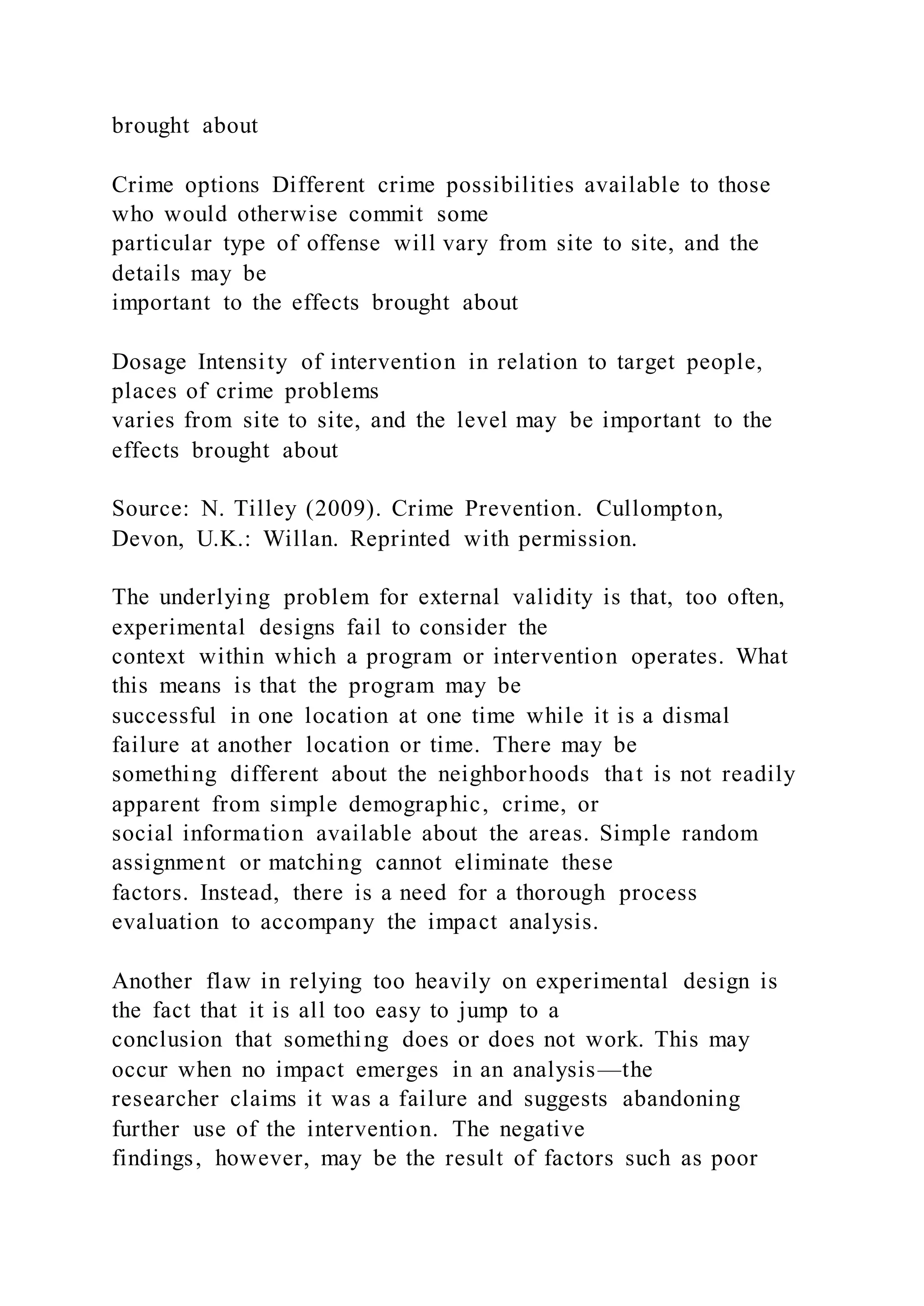 brought about
Crime options Different crime possibilities available to those
who would otherwise commit some
particular type of offense will vary from site to site, and the
details may be
important to the effects brought about
Dosage Intensity of intervention in relation to target people,
places of crime problems
varies from site to site, and the level may be important to the
effects brought about
Source: N. Tilley (2009). Crime Prevention. Cullompton,
Devon, U.K.: Willan. Reprinted with permission.
The underlying problem for external validity is that, too often,
experimental designs fail to consider the
context within which a program or intervention operates. What
this means is that the program may be
successful in one location at one time while it is a dismal
failure at another location or time. There may be
something different about the neighborhoods that is not readily
apparent from simple demographic, crime, or
social information available about the areas. Simple random
assignment or matching cannot eliminate these
factors. Instead, there is a need for a thorough process
evaluation to accompany the impact analysis.
Another flaw in relying too heavily on experimental design is
the fact that it is all too easy to jump to a
conclusion that something does or does not work. This may
occur when no impact emerges in an analysis—the
researcher claims it was a failure and suggests abandoning
further use of the intervention. The negative
findings, however, may be the result of factors such as poor
 