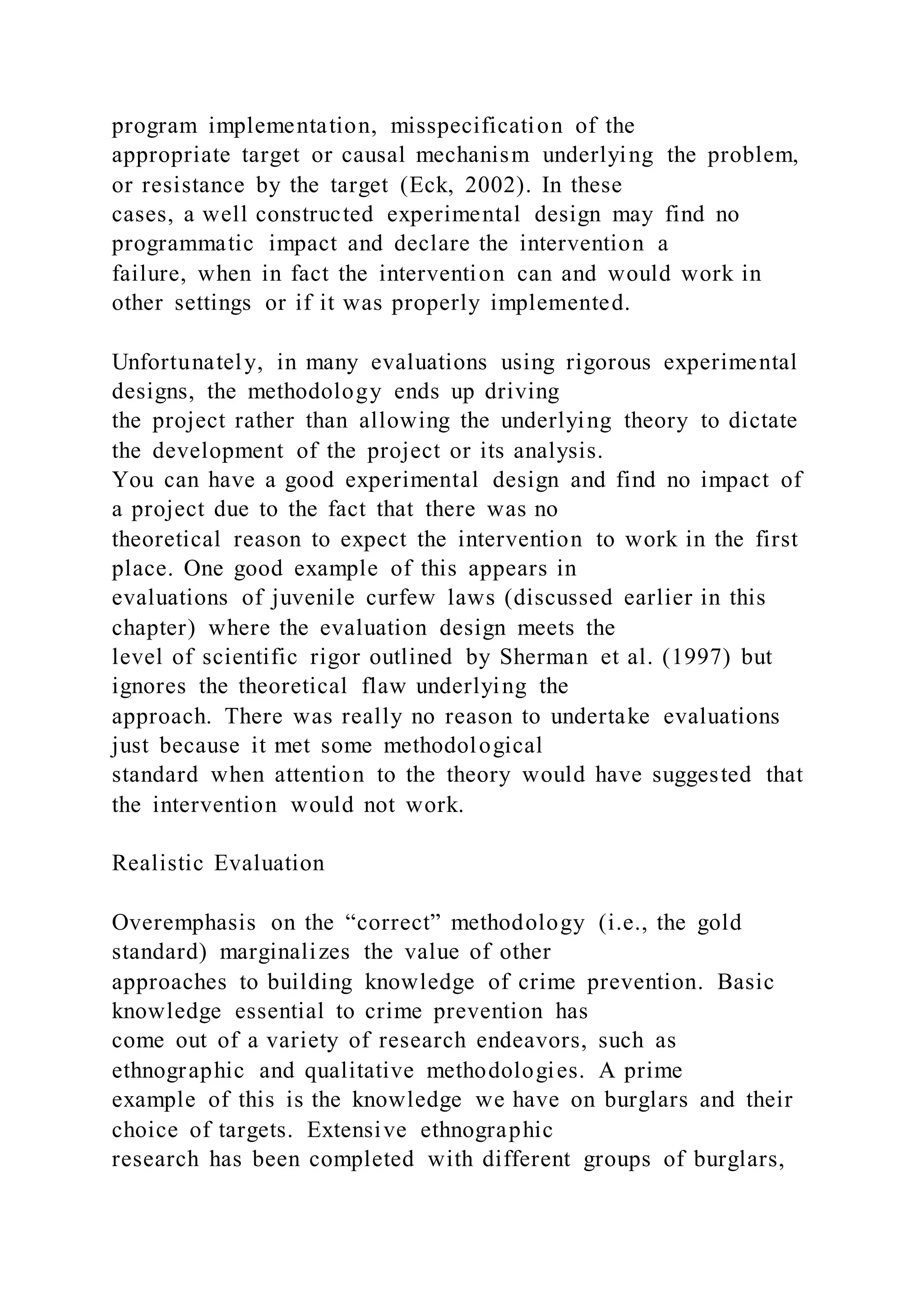 program implementation, misspecification of the
appropriate target or causal mechanism underlying the problem,
or resistance by the target (Eck, 2002). In these
cases, a well constructed experimental design may find no
programmatic impact and declare the intervention a
failure, when in fact the intervention can and would work in
other settings or if it was properly implemented.
Unfortunately, in many evaluations using rigorous experimental
designs, the methodology ends up driving
the project rather than allowing the underlying theory to dictate
the development of the project or its analysis.
You can have a good experimental design and find no impact of
a project due to the fact that there was no
theoretical reason to expect the intervention to work in the first
place. One good example of this appears in
evaluations of juvenile curfew laws (discussed earlier in this
chapter) where the evaluation design meets the
level of scientific rigor outlined by Sherman et al. (1997) but
ignores the theoretical flaw underlying the
approach. There was really no reason to undertake evaluations
just because it met some methodological
standard when attention to the theory would have suggested that
the intervention would not work.
Realistic Evaluation
Overemphasis on the “correct” methodology (i.e., the gold
standard) marginalizes the value of other
approaches to building knowledge of crime prevention. Basic
knowledge essential to crime prevention has
come out of a variety of research endeavors, such as
ethnographic and qualitative methodologies. A prime
example of this is the knowledge we have on burglars and their
choice of targets. Extensive ethnographic
research has been completed with different groups of burglars,
 