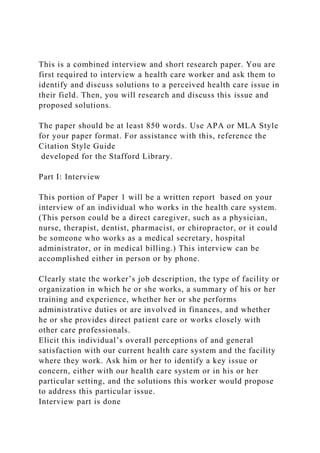 This is a combined interview and short research paper. You are
first required to interview a health care worker and ask them to
identify and discuss solutions to a perceived health care issue in
their field. Then, you will research and discuss this issue and
proposed solutions.
The paper should be at least 850 words. Use APA or MLA Style
for your paper format. For assistance with this, reference the
Citation Style Guide
developed for the Stafford Library.
Part I: Interview
This portion of Paper 1 will be a written report based on your
interview of an individual who works in the health care system.
(This person could be a direct caregiver, such as a physician,
nurse, therapist, dentist, pharmacist, or chiropractor, or it could
be someone who works as a medical secretary, hospital
administrator, or in medical billing.) This interview can be
accomplished either in person or by phone.
Clearly state the worker’s job description, the type of facility or
organization in which he or she works, a summary of his or her
training and experience, whether her or she performs
administrative duties or are involved in finances, and whether
he or she provides direct patient care or works closely with
other care professionals.
Elicit this individual’s overall perceptions of and general
satisfaction with our current health care system and the facility
where they work. Ask him or her to identify a key issue or
concern, either with our health care system or in his or her
particular setting, and the solutions this worker would propose
to address this particular issue.
Interview part is done
 