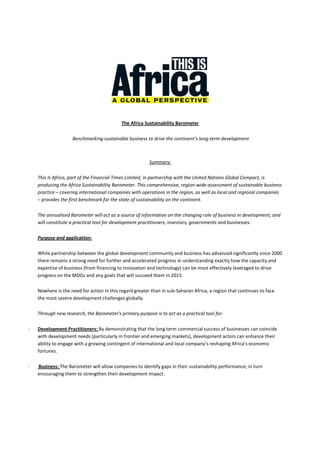 The Africa Sustainability Barometer
Benchmarking sustainable business to drive the continent’s long-term development
Summary:
This Is Africa, part of the Financial Times Limited, in partnership with the United Nations Global Compact, is
producing the Africa Sustainability Barometer. This comprehensive, region-wide assessment of sustainable business
practice – covering international companies with operations in the region, as well as local and regional companies
– provides the first benchmark for the state of sustainability on the continent.
The annualised Barometer will act as a source of information on the changing role of business in development, and
will constitute a practical tool for development practitioners, investors, governments and businesses.
Purpose and application:
While partnership between the global development community and business has advanced significantly since 2000
there remains a strong need for further and accelerated progress in understanding exactly how the capacity and
expertise of business (from financing to innovation and technology) can be most effectively leveraged to drive
progress on the MDGs and any goals that will succeed them in 2015.
Nowhere is the need for action in this regard greater than in sub-Saharan Africa, a region that continues to face
the most severe development challenges globally.
Through new research, the Barometer's primary purpose is to act as a practical tool for:
· Development Practitioners: By demonstrating that the long term commercial success of businesses can coincide
with development needs (particularly in frontier and emerging markets), development actors can enhance their
ability to engage with a growing contingent of international and local company’s reshaping Africa’s economic
fortunes.
· Business: The Barometer will allow companies to identify gaps in their sustainability performance, in turn
encouraging them to strengthen their development impact.
 
