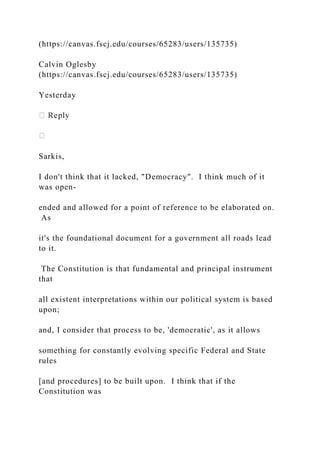 (https://canvas.fscj.edu/courses/65283/users/135735)
Calvin Oglesby
(https://canvas.fscj.edu/courses/65283/users/135735)
Yesterday
Sarkis,
I don't think that it lacked, "Democracy". I think much of it
was open-
ended and allowed for a point of reference to be elaborated on.
As
it's the foundational document for a government all roads lead
to it.
The Constitution is that fundamental and principal instrument
that
all existent interpretations within our political system is based
upon;
and, I consider that process to be, 'democratic', as it allows
something for constantly evolving specific Federal and State
rules
[and procedures] to be built upon. I think that if the
Constitution was
 