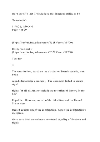 more specific that it would lack that inherent ability to be
'democratic'.
11/4/22, 1:30 AM
Page 7 of 29
(https://canvas.fscj.edu/courses/65283/users/10700)
Rosita Yaworskir
(https://canvas.fscj.edu/courses/65283/users/10700)
Tuesday
The constitution, based on the discussion board scenario, was
not a
sound, democratic document. The document failed to secure
equal
rights for all citizens to include the retention of slavery in the
new
Republic. However, not all of the inhabitants of the United
States were
treated equally under the constitution. Since the constitution’s
inception,
there have been amendments to extend equality of freedom and
rights
 