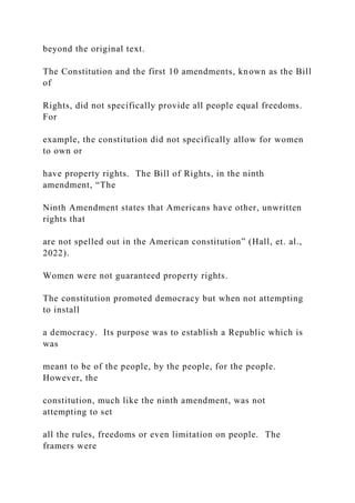 beyond the original text.
The Constitution and the first 10 amendments, known as the Bill
of
Rights, did not specifically provide all people equal freedoms.
For
example, the constitution did not specifically allow for women
to own or
have property rights. The Bill of Rights, in the ninth
amendment, “The
Ninth Amendment states that Americans have other, unwritten
rights that
are not spelled out in the American constitution” (Hall, et. al.,
2022).
Women were not guaranteed property rights.
The constitution promoted democracy but when not attempting
to install
a democracy. Its purpose was to establish a Republic which is
was
meant to be of the people, by the people, for the people.
However, the
constitution, much like the ninth amendment, was not
attempting to set
all the rules, freedoms or even limitation on people. The
framers were
 