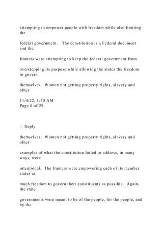attempting to empower people with freedom while also limiting
the
federal government. The constitution is a Federal document
and the
framers were attempting to keep the federal government from
overstepping its purpose while allowing the states the freedom
to govern
themselves. Women not getting property rights, slavery and
other
11/4/22, 1:30 AM
Page 8 of 29
themselves. Women not getting property rights, slavery and
other
examples of what the constitution failed to address, in many
ways, were
intentional. The framers were empowering each of its member
states as
much freedom to govern their constituents as possible. Again,
the state
governments were meant to be of the people, for the people, and
by the
 