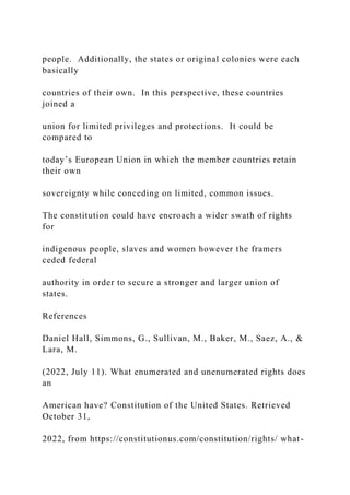 people. Additionally, the states or original colonies were each
basically
countries of their own. In this perspective, these countries
joined a
union for limited privileges and protections. It could be
compared to
today’s European Union in which the member countries retain
their own
sovereignty while conceding on limited, common issues.
The constitution could have encroach a wider swath of rights
for
indigenous people, slaves and women however the framers
ceded federal
authority in order to secure a stronger and larger union of
states.
References
Daniel Hall, Simmons, G., Sullivan, M., Baker, M., Saez, A., &
Lara, M.
(2022, July 11). What enumerated and unenumerated rights does
an
American have? Constitution of the United States. Retrieved
October 31,
2022, from https://constitutionus.com/constitution/rights/ what-
 