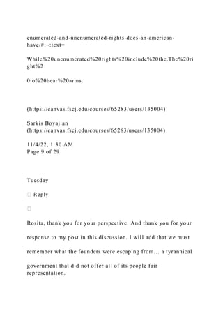 enumerated-and-unenumerated-rights-does-an-american-
have/#:~:text=
While%20unenumerated%20rights%20include%20the,The%20ri
ght%2
0to%20bear%20arms.
(https://canvas.fscj.edu/courses/65283/users/135004)
Sarkis Boyajian
(https://canvas.fscj.edu/courses/65283/users/135004)
11/4/22, 1:30 AM
Page 9 of 29
Tuesday
Rosita, thank you for your perspective. And thank you for your
response to my post in this discussion. I will add that we must
remember what the founders were escaping from… a tyrannical
government that did not offer all of its people fair
representation.
 