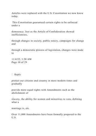 Articles were replaced with the U.S. Constitution we now know
today.
This Constitution guaranteed certain rights to be enforced
under a
democracy. Just as the Article of Confederation showed
inefficiencies,
through changes in society, public outcry, campaigns for change
and
through a democratic process of legislation, changes were made
to
11/4/22, 1:30 AM
Page 10 of 29
protect our citizens and country in more modern times and
gradually
provide more equal rights with Amendments such as the
abolishment of
slavery, the ability for women and minorities to vote, defining
what a
marriage is, etc.
Over 11,000 Amendments have been formally proposed to the
U.S.
 