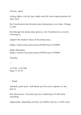 slavery, equal
voting rights, trial by jury rights and fair state representation all
show how
the Constitution has become more democratic over time. Change
is slow
but through the democratic process, the Constitution is slowly
evolving to
support the modern ideas of the democracy.
(https://canvas.fscj.edu/courses/65283/users/135004)
Sarkis Boyajian
(https://canvas.fscj.edu/courses/65283/users/135004)
Tuesday
11/4/22, 1:30 AM
Page 11 of 29
Amanda, great post. And thank you for your response to my
post in
this discussion. Your post got me wondering so I did some
searching.
Apparently, depending on how you define slavery, it still exists
 