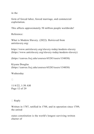 in the
form of forced labor, forced marriage, and commercial
exploitation.
This affects approximately 50 million people worldwide!
Reference:
What is Modern Slavery. (2022). Retrieved from
antislavery.org:
https://www.antislavery.org/slavery-today/modern-slavery
(https://www.antislavery.org/slavery-today/modern-slavery)
(https://canvas.fscj.edu/courses/65283/users/134038)
Kiyana Douglas
(https://canvas.fscj.edu/courses/65283/users/134038)
Wednesday
11/4/22, 1:30 AM
Page 12 of 29
Written in 1787, ratified in 1788, and in operation since 1789,
the united
states constitution is the world's longest surviving written
charter of
 