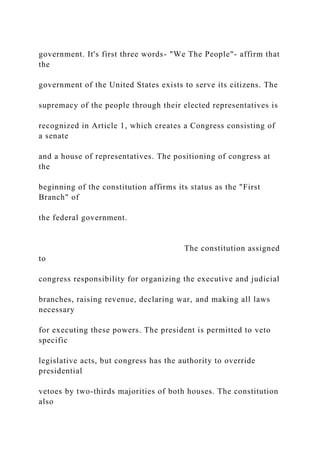 government. It's first three words- "We The People"- affirm that
the
government of the United States exists to serve its citizens. The
supremacy of the people through their elected representatives is
recognized in Article 1, which creates a Congress consisting of
a senate
and a house of representatives. The positioning of congress at
the
beginning of the constitution affirms its status as the "First
Branch" of
the federal government.
The constitution assigned
to
congress responsibility for organizing the executive and judicial
branches, raising revenue, declaring war, and making all laws
necessary
for executing these powers. The president is permitted to veto
specific
legislative acts, but congress has the authority to override
presidential
vetoes by two-thirds majorities of both houses. The constitution
also
 