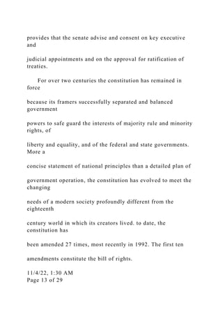 provides that the senate advise and consent on key executive
and
judicial appointments and on the approval for ratification of
treaties.
For over two centuries the constitution has remained in
force
because its framers successfully separated and balanced
government
powers to safe guard the interests of majority rule and minority
rights, of
liberty and equality, and of the federal and state governments.
More a
concise statement of national principles than a detailed plan of
government operation, the constitution has evolved to meet the
changing
needs of a modern society profoundly different from the
eighteenth
century world in which its creators lived. to date, the
constitution has
been amended 27 times, most recently in 1992. The first ten
amendments constitute the bill of rights.
11/4/22, 1:30 AM
Page 13 of 29
 