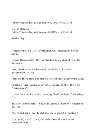 (https://canvas.fscj.edu/courses/65283/users/135735)
Calvin Oglesby
(https://canvas.fscj.edu/courses/65283/users/135735)
Wednesday
I believe that the U.S. Constitution was designed to be and
always
remain Democratic. The Constitution being described as the
document
that, "defines the fundamental law of the U.S. federal
government, setting
forth the three principal branches of the federal government and
outlining their jurisdictions" (U.S. Senate, 2022). The word
"jurisdiction",
comes from the Latin 'iūs', meaning "law", and 'dīcō', meaning,
"to
declare" (Wiktionary). The word 'diction', further is described
as, "the
choice and use of words and phrases in speech or writing"
(Dictionary.com). It may be understood that in a sense
jurisdiction, or
 