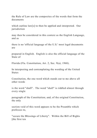 the Rule of Law are the composites of the words that form the
documents
which outline law[s] to then be applied and interpreted. Our
jurisdiction
may then be considered in this context as the English Language,
and as
there is no 'official language of the U.S.' most legal documents
are
prepared in English. English is also the official language of the
State of
Florida (Fla. Constitution, Art. 2, Sec. 9(a), 1968).
In interpreting and contemplating the wording of the United
States
Constitution, the one word which stands out to me above all
other words
is the word "shall". The word "shall" is riddled almost through
every single
paragraph of the Constitution; and, of the original Constitution,
the only
section void of this word appears to be the Preamble which
professes to,
"secure the Blessings of Liberty". Within the Bill of Rights
[the first ten
 