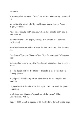 common
misconception to mean, "must", or to be a mandatory command.
In
actuality, the word, 'shall', could mean many things: "may,
might, or must",
"maybe or maybe not", and/or, "should or should not", and it
can even be
a hybrid word (J.D. Supra, 2021). It's a word that denotes
choice and
permits discretion which allows for law to shape. For instance,
the
Freedom of Speech Clause of the First Amendment; "Congress
shall
make no law...abridging the freedom of speech, or the press", is
more
clearly described by the State of Florida in its Constitution;
"Every person
may speak, write and publish sentiments on all subjects but
shall be
responsible for the abuse of that right. No law shall be passed
to restrain
or abridge the liberty of speech or of the press" (Fla.
Constitution, Art. 1,
Sec. 4, 1968), and in accord with the Federal Law, Florida goes
 