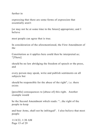 further in
expressing that there are some forms of expression that
essentially aren't
[or may not be at some time in the future] appropriate; and I
believe
most people can agree that is true.
In consideration of the aforementioned, the First Amendment of
the
Constitution as it applies here could then be interpreted as;
"[There]
should be no law abridging the freedom of speech or the press,
and
every person may speak, write and publish sentiments on all
subjects but
should be responsible for the abuse of the right", i.e. there
exists
[possible] consequences to [abuse of] this right. Another
example would
be the Second Amendment which reads: "...the right of the
people to keep
and bear Arms, shall not be infringed". I also believe that most
people
11/4/22, 1:30 AM
Page 15 of 29
 