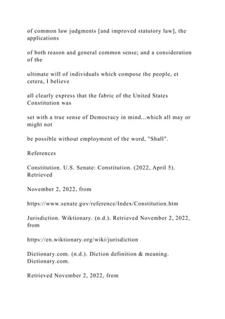 of common law judgments [and improved statutory law], the
applications
of both reason and general common sense; and a consideration
of the
ultimate will of individuals which compose the people, et
cetera, I believe
all clearly express that the fabric of the United States
Constitution was
set with a true sense of Democracy in mind...which all may or
might not
be possible without employment of the word, "Shall".
References
Constitution. U.S. Senate: Constitution. (2022, April 5).
Retrieved
November 2, 2022, from
https://www.senate.gov/reference/Index/Constitution.htm
Jurisdiction. Wiktionary. (n.d.). Retrieved November 2, 2022,
from
https://en.wiktionary.org/wiki/jurisdiction
Dictionary.com. (n.d.). Diction definition & meaning.
Dictionary.com.
Retrieved November 2, 2022, from
 