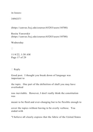 in-leases-
3494337/
(https://canvas.fscj.edu/courses/65283/users/10700)
Rosita Yaworskir
(https://canvas.fscj.edu/courses/65283/users/10700)
Wednesday
11/4/22, 1:30 AM
Page 17 of 29
Good post. I thought you break down of language was
important to
the topic. One part of the definition of shall you may have
overlooked
was inevitable. However, I don't really think the constitution
was
meant to be fluid and ever-changing but to be flexible enough to
cover the topics without having to be overly verbose. You
ended with
"I believe all clearly express that the fabric of the United States
 